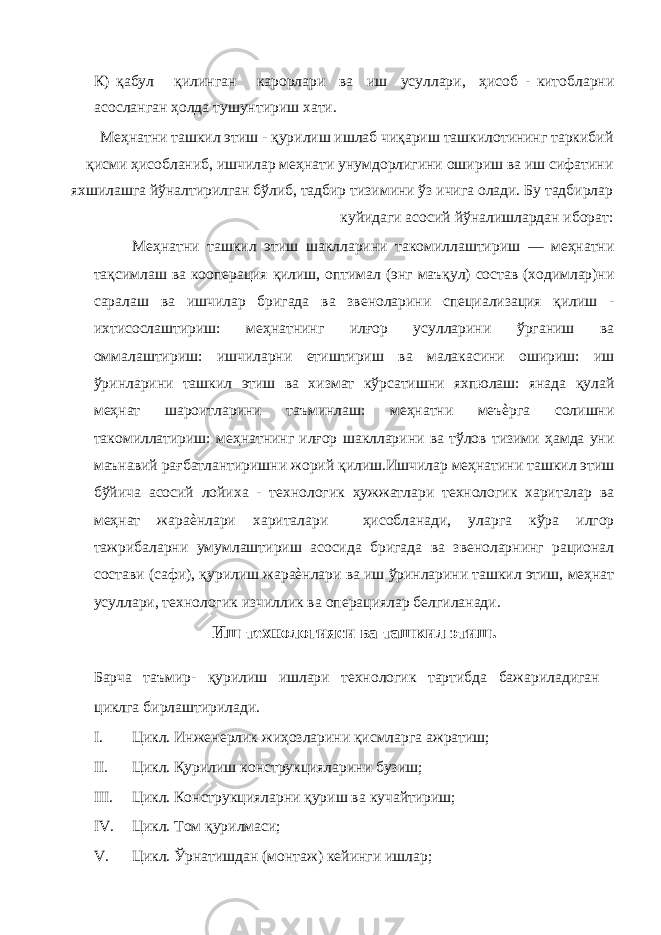 К) қабул қилинган карорлари ва иш усуллари, ҳисоб - китобларни асосланган ҳолда тушунтириш хати. Меҳнатни ташкил этиш - қурилиш ишлаб чиқариш ташкилотининг таркибий қисми ҳисобланиб, ишчилар меҳнати унумдорлигини ошириш ва иш сифатини яхшилашга йўналтирилган бўлиб, тадбир тизимини ўз ичига олади. Бу тадбирлар куйидаги асосий йўналишлардан иборат: Меҳнатни ташкил этиш шаклларини такомиллаштириш — меҳнатни тақсимлаш ва кооперация қилиш, оптимал (энг маъқул) состав (ходимлар)ни саралаш ва ишчилар бригада ва звеноларини специализация қилиш - ихтисослаштириш: меҳнатнинг илғор усулларини ўрганиш ва оммалаштириш: ишчиларни етиштириш ва малакасини ошириш: иш ўринларини ташкил этиш ва хизмат кўрсатишни яхпюлаш: янада қулай меҳнат шароитларини таъминлаш: меҳнатни меъѐрга солишни такомиллатириш: меҳнатнинг илғор шаклларини ва тўлов тизими ҳамда уни маънавий рағбатлантиришни жорий қилиш.Ишчилар меҳнатини ташкил этиш бўйича асосий лойиха - технологик ҳужжатлари технологик хариталар ва меҳнат жараѐнлари хариталари ҳисобланади, уларга кўра илгор тажрибаларни умумлаштириш асосида бригада ва звеноларнинг рационал состави (сафи), қурилиш жараѐнлари ва иш ўринларини ташкил этиш, меҳнат усуллари, технологик изчиллик ва операциялар белгиланади. Иш технологияси ва ташкил этиш. Барча таъмир- қурилиш ишлари технологик тартибда бажариладиган циклга бирлаштирилади. I. Цикл. Инженерлик жиҳозларини қисмларга ажратиш; II. Цикл. Қурилиш конструкцияларини бузиш; III. Цикл. Конструкцияларни қуриш ва кучайтириш; IV. Цикл. Том қурилмаси; V. Цикл. Ўрнатишдан (монтаж) кейинги ишлар; 