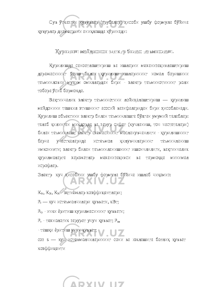 Сув ўтказгич кувурлар (трубалар) ҳисоби ушбу формула бўйича қувурлар диаметрини аниқлашда кўринади: Қурилиш майдонини электр билан таъминлаш. Қурилишда саноатлаштириш ва ишларни механизациялаштириш даражасининг ўсиш билан қурилиш ишларининг номал боришини таъминловчи муҳим омиллардан бири - электр таъминотининг роли тобора ўсиб бормокда. Вақтинчалик электр таъминотини лойиҳалаштириш — қурилиш майдонини ташкил этишнинг асосий вазифаларидан бири ҳисобланади. Қурилиш объектини электр билан таъминлашга бўлган умумий талаблар: талаб қилинган микдорда ва зарур сифат (кучланиш, точ частаталари) билан таъминлаш; электр схемасининг мосланувчанлиги - қурилишнинг барча участкаларида истеъмол қилувчиларнинг таъминланиш имконияти; электр билан таъминланишнинг ишончлилиги, вақтинчалик қурилмаларга харажатлар механизацияси ва тармоқца минимал исрофлар. Электр куч ҳисобини ушбу формула бўйича ишлаб чиқамиз: К 1с , К 2с , К 3с - эҳтиѐжлар коэффицентлари; Р с — куч истеъмолчилари қуввати, кВт; Р су - ички ѐритиш курилмасининг қуввати; Р т - технологик зарурат учун қувват; Р он - ташқи ѐритиш учун қувват; соз s — куч истеъмолчиларининг сони ва юклашига боғлиқ қувват коэффиценти 