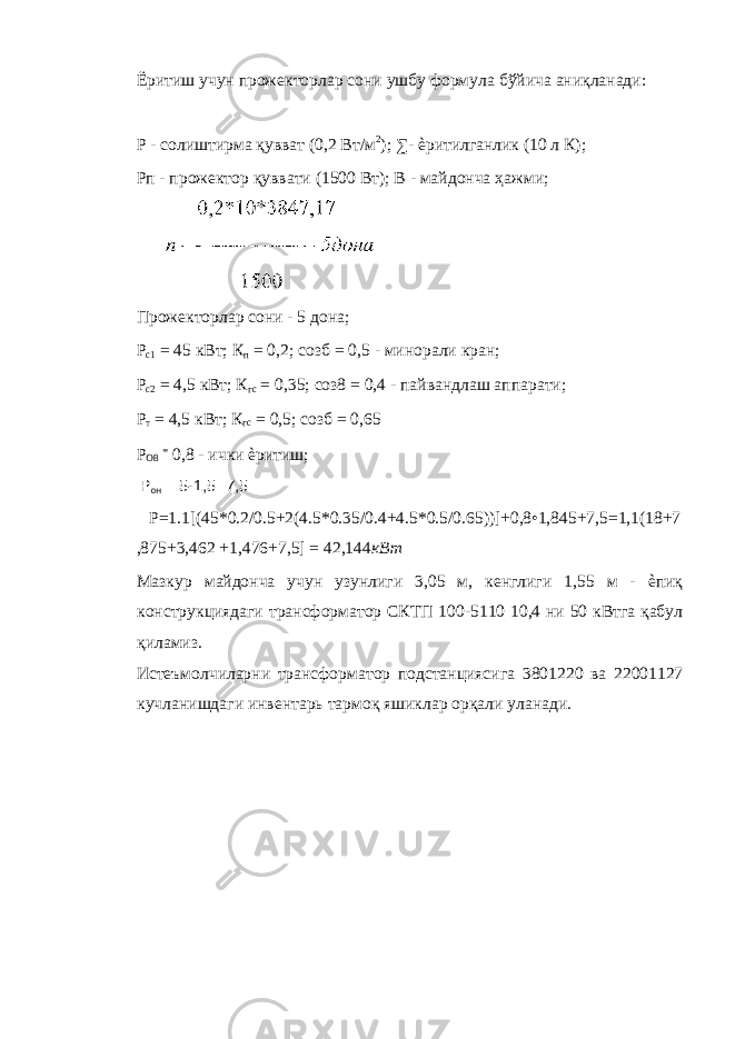 Ёритиш учун прожекторлар сони ушбу формула бўйича аниқланади: Р - солиштирма қувват (0,2 Вт/м 2 ); ∑- ѐритилганлик (10 л К); Рп - прожектор қуввати (1500 Вт); В - майдонча ҳажми; Прожекторлар сони - 5 дона; Р с1 = 45 кВт; К п = 0,2; созб = 0,5 - минорали кран; Р с2 = 4,5 кВт; К гс = 0,35; соз8 = 0,4 - пайвандлаш аппарати; Р т = 4,5 кВт; К гс = 0,5; созб = 0,65 Р О8 = 0,8 - ички ѐритиш; Р он = 5-1,5=7,5 P=1.1[(45*0.2/0.5+2(4.5*0.35/0.4+4.5*0.5/0.65))]+0,8•1,845+7,5=1,1(18+7 ,875+3,462 +1,476+7,5] = 42,144 кВт Мазкур майдонча учун узунлиги 3,05 м, кенглиги 1,55 м - ѐпиқ конструкциядаги трансформатор СКТП 100-5110 10,4 ни 50 кВтга қабул қиламиз. Истеъмолчиларни трансформатор подстанциясига 3801220 ва 22001127 кучланишдаги инвентарь тармоқ яшиклар орқали уланади. 