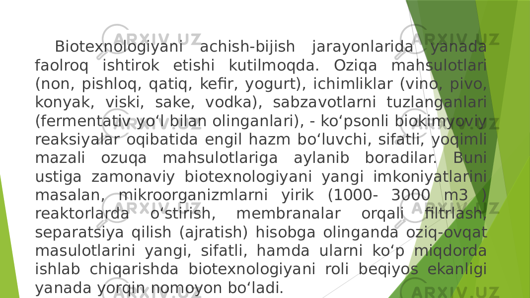 Biotexnologiyani achish-bijish jarayonlarida yanada faolroq ishtirok etishi kutilmoqda. Oziqa mahsulotlari (non, pishloq, qatiq, kefir, yogurt), ichimliklar (vino, pivo, konyak, viski, sake, vodka), sabzavotlarni tuzlanganlari (fermentativ yo‘l bilan olinganlari), - ko‘psonli biokimyoviy reaksiyalar oqibatida engil hazm bo‘luvchi, sifatli, yoqimli mazali ozuqa mahsulotlariga aylanib boradilar. Buni ustiga zamonaviy biotexnologiyani yangi imkoniyatlarini masalan, mikroorganizmlarni yirik (1000- 3000 m3 ) reaktorlarda o‘stirish, membranalar orqali filtrlash, separatsiya qilish (ajratish) hisobga olinganda oziq-ovqat masulotlarini yangi, sifatli, hamda ularni ko‘p miqdorda ishlab chiqarishda biotexnologiyani roli beqiyos ekanligi yanada yorqin nomoyon bo‘ladi. 