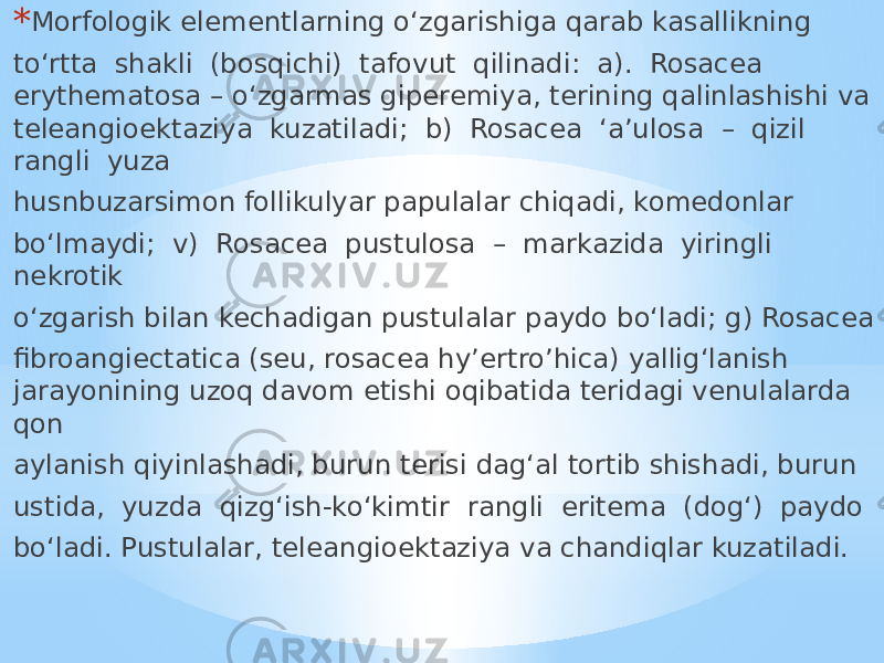 * Morfologik elementlarning o‘zgarishiga qarab kasallikning to‘rtta shakli (bosqichi) tafovut qilinadi: a). Rosacea erythematosa – o‘zgarmas giperemiya, terining qalinlashishi va teleangioektaziya kuzatiladi; b) Rosacea ‘a’ulosa – qizil rangli yuza husnbuzarsimon follikulyar papulalar chiqadi, komedonlar bo‘lmaydi; v) Rosacea pustulosa – markazida yiringli nekrotik o‘zgarish bilan kechadigan pustulalar paydo bo‘ladi; g) Rosacea fibroangiectatica (seu, rosacea hy’ertro’hica) yallig‘lanish jarayonining uzoq davom etishi oqibatida teridagi venulalarda qon aylanish qiyinlashadi, burun terisi dag‘al tortib shishadi, burun ustida, yuzda qizg‘ish-ko‘kimtir rangli eritema (dog‘) paydo bo‘ladi. Pustulalar, teleangioektaziya va chandiqlar kuzatiladi. 