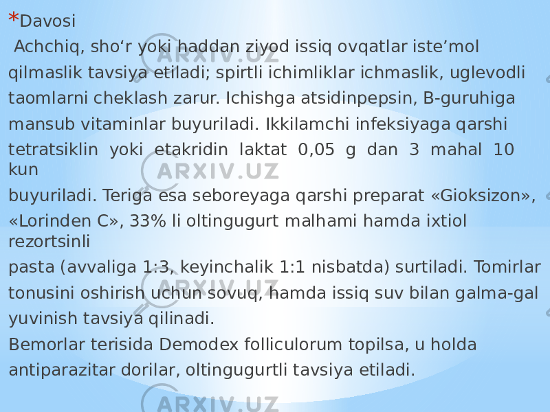 * Davosi Achchiq, sho‘r yoki haddan ziyod issiq ovqatlar iste’mol qilmaslik tavsiya etiladi; spirtli ichimliklar ichmaslik, uglevodli taomlarni cheklash zarur. Ichishga atsidinpepsin, B-guruhiga mansub vitaminlar buyuriladi. Ikkilamchi infeksiyaga qarshi tetratsiklin yoki etakridin laktat 0,05 g dan 3 mahal 10 kun buyuriladi. Teriga esa seboreyaga qarshi preparat «Gioksizon», «Lorinden C», 33% li oltingugurt malhami hamda ixtiol rezortsinli pasta (avvaliga 1:3, keyinchalik 1:1 nisbatda) surtiladi. Tomirlar tonusini oshirish uchun sovuq, hamda issiq suv bilan galma-gal yuvinish tavsiya qilinadi. Bemorlar terisida Demodex folliculorum topilsa, u holda antiparazitar dorilar, oltingugurtli tavsiya etiladi. 