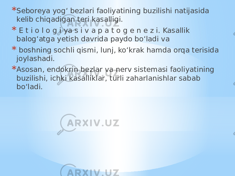 * Seboreya yog‘ bezlari faoliyatining buzilishi natijasida kelib chiqadigan teri kasalligi. * E t i o l o g i ya s i v a p a t o g e n e z i. Kasallik balog‘atga yetish davrida paydo bo‘ladi va * boshning sochli qismi, lunj, ko‘krak hamda orqa terisida joylashadi. * Asosan, endokrin bezlar va nerv sistemasi faoliyatining buzilishi, ichki kasalliklar, turli zaharlanishlar sabab bo‘ladi. 