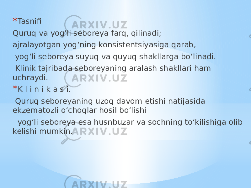 * Tasnifi Quruq va yog‘li seboreya farq, qilinadi; ajralayotgan yog‘ning konsistentsiyasiga qarab, yog‘li seboreya suyuq va quyuq shakllarga bo‘linadi. Klinik tajribada seboreyaning aralash shakllari ham uchraydi. * K l i n i k a s i. Quruq seboreyaning uzoq davom etishi natijasida ekzematozli o‘choqlar hosil bo‘lishi yog‘li seboreya esa husnbuzar va sochning to‘kilishiga olib kelishi mumkin. 