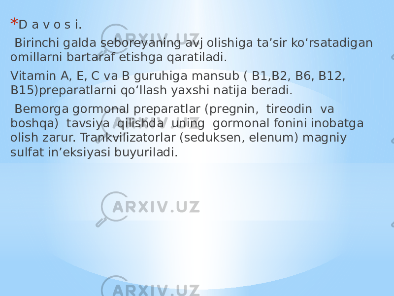 * D a v o s i. Birinchi galda seboreyaning avj olishiga ta’sir ko‘rsatadigan omillarni bartaraf etishga qaratiladi. Vitamin A, E, C va B guruhiga mansub ( B1,B2, B6, B12, B15)preparatlarni qo‘llash yaxshi natija beradi. Bemorga gormonal preparatlar (pregnin, tireodin va boshqa) tavsiya qilishda uning gormonal fonini inobatga olish zarur. Trankvilizatorlar (seduksen, elenum) magniy sulfat in’eksiyasi buyuriladi. 