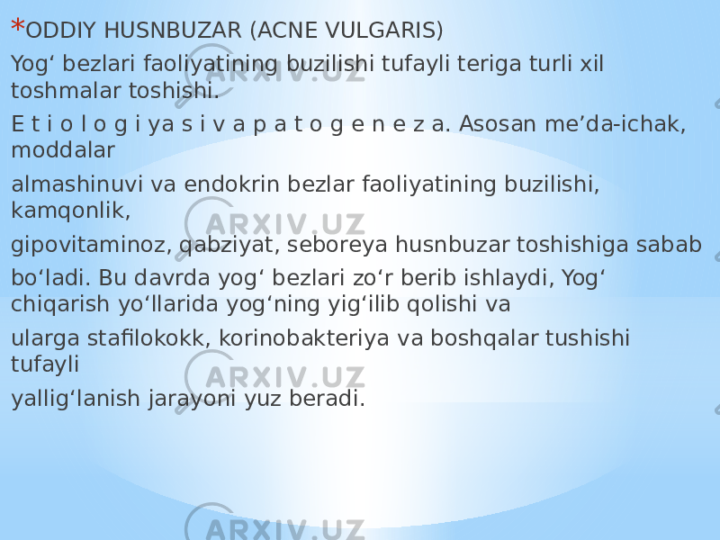 * ODDIY HUSNBUZAR (ACNE VULGARIS) Yog‘ bezlari faoliyatining buzilishi tufayli teriga turli xil toshmalar toshishi. E t i o l o g i ya s i v a p a t o g e n e z a. Asosan me’da-ichak, moddalar almashinuvi va endokrin bezlar faoliyatining buzilishi, kamqonlik, gipovitaminoz, qabziyat, seboreya husnbuzar toshishiga sabab bo‘ladi. Bu davrda yog‘ bezlari zo‘r berib ishlaydi, Yog‘ chiqarish yo‘llarida yog‘ning yig‘ilib qolishi va ularga stafilokokk, korinobakteriya va boshqalar tushishi tufayli yallig‘lanish jarayoni yuz beradi. 