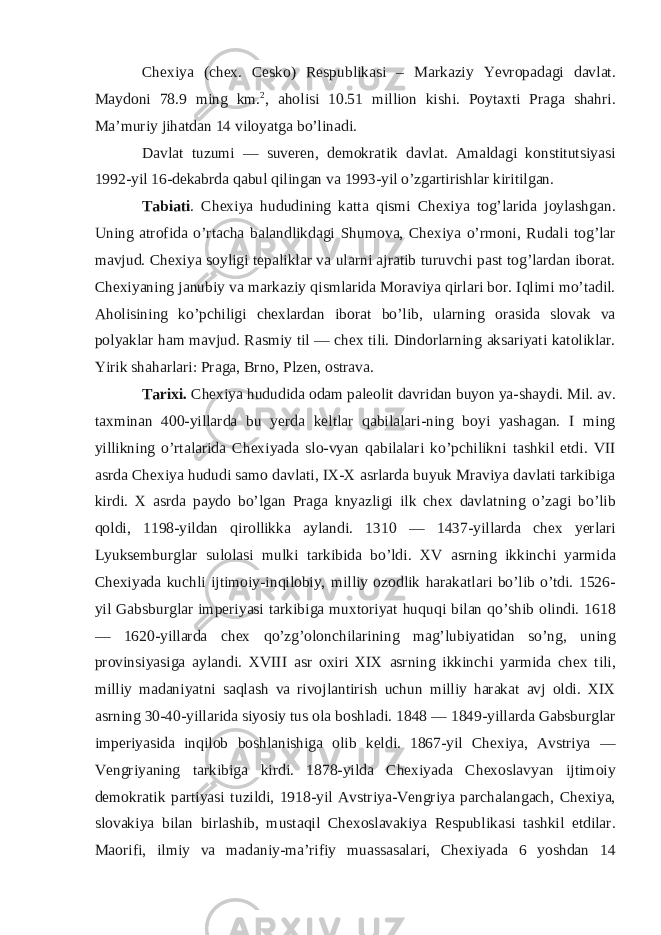 Chexiya (chex. Cesko) Respublikasi – Markaziy Yevropadagi davlat. Maydoni 78.9 ming km. 2 , aholisi 10.51 million kishi. Poytaxti Praga shahri. Ma’muriy jihatdan 14 viloyatga bo’linadi. Davlat tuzumi — suveren, demokratik davlat. Amaldagi konstitutsiyasi 1992-yil 16-dekabrda qabul qilingan va 1993-yil o’zgartirishlar kiritilgan. Tabiati . Chexiya hududining katta qismi Chexiya tog’larida joylashgan. Uning atrofida o’rtacha balandlikdagi Shumova, Chexiya o’rmoni, Rudali tog’lar mavjud. Chexiya soyligi tepaliklar va ularni ajratib turuvchi past tog’lardan iborat. Chexiyaning janubiy va markaziy qismlarida Moraviya qirlari bor. Iqlimi mo’tadil. Aholisining ko’pchiligi chexlardan iborat bo’lib, ularning orasida slovak va polyaklar ham mavjud. Rasmiy til — chex tili. Dindorlarning aksariyati katoliklar. Yirik shaharlari: Praga, Brno, Plzen, ostrava. Tarixi. Chexiya hududida odam paleolit davridan buyon ya-shaydi. Mil. av. taxminan 400-yillarda bu yerda keltlar qabilalari-ning boyi yashagan. I ming yillikning o’rtalarida Chexiyada slo-vyan qabilalari ko’pchilikni tashkil etdi. VII asrda Chexiya hududi samo davlati, IX-X asrlarda buyuk Mraviya davlati tarkibiga kirdi. X asrda paydo bo’lgan Praga knyazligi ilk chex davlatning o’zagi bo’lib qoldi, 1198-yildan qirollikka aylandi. 1310 — 1437-yillarda chex yerlari Lyuksemburglar sulolasi mulki tarkibida bo’ldi. XV asrning ikkinchi yarmida Chexiyada kuchli ijtimoiy-inqilobiy, milliy ozodlik harakatlari bo’lib o’tdi. 1526- yil Gabsburglar imperiyasi tarkibiga muxtoriyat huquqi bilan qo’shib olindi. 1618 — 1620-yillarda chex qo’zg’olonchilarining mag’lubiyatidan so’ng, uning provinsiyasiga aylandi. XVIII asr oxiri XIX asrning ikkinchi yarmida chex tili, milliy madaniyatni saqlash va rivojlantirish uchun milliy harakat avj oldi. XIX asrning 30-40-yillarida siyosiy tus ola boshladi. 1848 — 1849-yillarda Gabsburglar imperiyasida inqilob boshlanishiga olib keldi. 1867-yil Chexiya, Avstriya — Vengriyaning tarkibiga kirdi. 1878-yilda Chexiyada Chexoslavyan ijtimoiy demokratik partiyasi tuzildi, 1918-yil Avstriya-Vengriya parchalangach, Chexiya, slovakiya bilan birlashib, mustaqil Chexoslavakiya Respublikasi tashkil etdilar. Maorifi, ilmiy va madaniy-ma’rifiy muassasalari, Chexiyada 6 yoshdan 14 