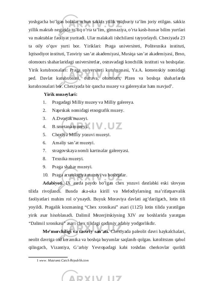 yoshgacha bo’lgan bolalar uchun sakkiz yillik majburiy ta’lim joriy etilgan. sakkiz yillik maktab negizida to’liq o’rta ta’lim, gimnaziya, o’rta kasb-hunar bilim yurtlari va maktablar faoliyat yuritadi. Ular malakali ishchilarni tayyorlaydi. Chexiyada 23 ta oily o’quv yurti bor. Yiriklari: Praga universiteti, Politexnika instituti, Iqtisodiyot instituti, Tasviriy san’at akademiyasi, Musiqa san’at akademiyasi, Brno, olomouts shaharlaridagi universitetlar, ostravadagi konchilik instituti va boshqalar. Yirik kutubxonalari: Praga universiteti kutubxonasi, Ya.A. komenskiy nomidagi ped. Davlat kutubxonasi, ostrava, olomouts, Plzen va boshqa shaharlarda kutubxonalari bor. Chexiyada bir qancha muzey va galereyalar ham mavjud 1 . Yirik muzeylari: 1. Pragadagi Milliy muzey va Milliy galereya. 2. Naprskak nomidagi etnografik muzey. 3. A.Dvorjak muzeyi. 4. B.smetana muzeyi. 5. Chexiya Milliy yozuvi muzeyi. 6. Amaliy san’at muzeyi. 7. stragovskaya nomli kartinalar galereyasi. 8. Texnika muzeyi. 9. Praga shahar muzeyi. 10. Praga arxeologiya muzeyi va boshqalar. Adabiyoti . IX asrda paydo bo’lgan chex yozuvi dastlabki eski slovyan tilida rivojlandi. Bunda aka-uka kirill va Mefodiylarning ma’rifatparvalik faoliyatlari muhim rol o’ynaydi. Buyuk Moraviya davlati ag’darilgach, lotin tili yoyildi. Pragalik kozmaning “Chex xronikasi” asari (1125) lotin tilida yaratilgan yirik asar hisoblanadi. Dalimil Mezerjitskiyning XIV asr boshlarida yaratgan “Dalimil xronikasi” asari chex tilidagi qadimiy adabiy yodgorlikdir. Me’morchiligi va tasvriy san’ati. Chexiyada paleolit davri haykalchalari, neolit davriga oid keramika va boshqa buyumlar saqlanib qolgan. katolitsizm qabul qilingach, Vizantiya, G’arbiy Yevropadagi kabi toshdan cherkovlar qurildi 1 www. Museums Czech Republik.com 