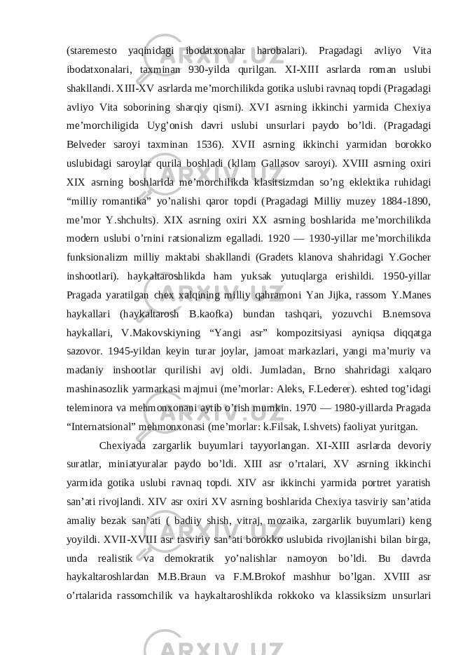 (staremesto yaqinidagi ibodatxonalar harobalari). Pragadagi avliyo Vita ibodatxonalari, taxminan 930-yilda qurilgan. XI-XIII asrlarda roman uslubi shakllandi. XIII-XV asrlarda me’morchilikda gotika uslubi ravnaq topdi (Pragadagi avliyo Vita soborining sharqiy qismi). XVI asrning ikkinchi yarmida Chexiya me’morchiligida Uyg’onish davri uslubi unsurlari paydo bo’ldi. (Pragadagi Belveder saroyi taxminan 1536). XVII asrning ikkinchi yarmidan borokko uslubidagi saroylar qurila boshladi (kllam Gallasov saroyi). XVIII asrning oxiri XIX asrning boshlarida me’morchilikda klasitsizmdan so’ng eklektika ruhidagi “milliy romantika” yo’nalishi qaror topdi (Pragadagi Milliy muzey 1884-1890, me’mor Y.shchults). XIX asrning oxiri XX asrning boshlarida me’morchilikda modern uslubi o’rnini ratsionalizm egalladi. 1920 — 1930-yillar me’morchilikda funksionalizm milliy maktabi shakllandi (Gradets klanova shahridagi Y.Gocher inshootlari). haykaltaroshlikda ham yuksak yutuqlarga erishildi. 1950-yillar Pragada yaratilgan chex xalqining milliy qahramoni Yan Jijka, rassom Y.Manes haykallari (haykaltarosh B.kaofka) bundan tashqari, yozuvchi B.nemsova haykallari, V.Makovskiyning “Yangi asr” kompozitsiyasi ayniqsa diqqatga sazovor. 1945-yildan keyin turar joylar, jamoat markazlari, yangi ma’muriy va madaniy inshootlar qurilishi avj oldi. Jumladan, Brno shahridagi xalqaro mashinasozlik yarmarkasi majmui (me’morlar: Aleks, F.Lederer). eshted tog’idagi teleminora va mehmonxonani aytib o’tish mumkin. 1970 — 1980-yillarda Pragada “Internatsional” mehmonxonasi (me’morlar: k.Filsak, I.shvets) faoliyat yuritgan. Chexiyada zargarlik buyumlari tayyorlangan. XI-XIII asrlarda devoriy suratlar, miniatyuralar paydo bo’ldi. XIII asr o’rtalari, XV asrning ikkinchi yarmida gotika uslubi ravnaq topdi. XIV asr ikkinchi yarmida portret yaratish san’ati rivojlandi. XIV asr oxiri XV asrning boshlarida Chexiya tasviriy san’atida amaliy bezak san’ati ( badiiy shish, vitraj, mozaika, zargarlik buyumlari) keng yoyildi. XVII-XVIII asr tasviriy san’ati borokko uslubida rivojlanishi bilan birga, unda realistik va demokratik yo’nalishlar namoyon bo’ldi. Bu davrda haykaltaroshlardan M.B.Braun va F.M.Brokof mashhur bo’lgan. XVIII asr o’rtalarida rassomchilik va haykaltaroshlikda rokkoko va klassiksizm unsurlari 