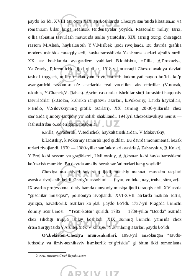 paydo bo’ldi. XVIII asr oxiri XIX asr boshlarida Chexiya san’atida klassitsizm va romantizm bilan birga, realistik tendensiyalar yoyildi. Rassomlar milliy, tarix, o’lka tabiatini tasvirlash mavzuida asrlar yaratdilar. XIX asrnig oxirgi choragida rassom M.Alesh, haykaltarosh Y.V.Mislbek ijodi rivojlandi. Bu davrda grafika modern uslubida taraqqiy etdi, haykaltaroshlikda Ya.shtursa asrlari ajralib turdi. XX asr boshlarida avagardizm vakillari B.kubishta, e.Filla, A.Proxaziya, Ya.Zraviy, R.kremlichka ijod qildilar. 1918-yil mustaqil Chexoslavakiya davlati tashkil topgach, milliy madaniyatni rivojlantirish imkoniyati paydo bo’ldi. ko’p avangardchi rassomlar o’z asarlarida real voqelikni aks ettirdilar (V.novak, o.kubin, Y.Chapek,V. Rabas). Ayrim rassomlar ishchilar sinfi kurashini haqqoniy tasvirladilar (k.Golan, k.shtika rangtasvir asarlari, k.Pokorniy, Lauda haykallari, F.Bidlo, V.Silovskiyning grafik asarlari). XX asrning 20-30-yillarida chex san’atida ijtimoiy-tanqidiy yo’nalish shakllandi. 1945yil Chexoslavakiya nemis — fashistlardan ozod etilgach, rassomlar e.Filla, A.Paderlik, V.sedlichek, haykaltaroshlardan: V.Makovskiy, k.Liditskiy, k.Pokorniy samarali ijod qildilar. Bu davrda monumental bezak turlari rivojlandi. 1970 — 1980-yillar san’atkorlari orasida A.Zabravskiy, R.Kolarj, Y.Broj kabi rassom va grafiklarni, I.Milovskiy, A.Aksman kabi haykaltaroshlarni ko’rsatish mumkin. Bu davrda amaliy bezak san’ati turlari keng yoyildi 2 . Chexiya madaniyati boy xalq ijodi, maishiy mehnat, marosim raqslari asosida rivojlanib keldi. Cholg’u asboblari — fuyar, volinka, nay, truba, sitra, arfa. IX asrdan professional diniy hamda dunyoviy musiqa ijodi taraqqiy etdi. XV asrda “guschilar musiqasi”, polifoniya rivojlandi. XVI-XVII asrlarda maktab teatri, ayniqsa, havaskorlik teatrlari ko’plab paydo bo’ldi. 1737-yil Pragada birinchi doimiy teatr binosi – “Teatr-kotsu” qurildi. 1786 — 1789-yillar “Bouda” teatrida chex tilidagi truppa ishlay boshladi. XIX asrning birinchi yarmida chex dramaturgiyasida YA.shtepanek V.klitsper, Y.k.Tilning asarlari paydo bo’ldi. O’zbekiston-Chexiya munosabatlari. 1993-yil imzolangan “savdo- iqtisodiy va ilmiy-texnikaviy hamkorlik to’g’risida” gi bitim ikki tomonlama 2 www. м useums Czech Republik.com 