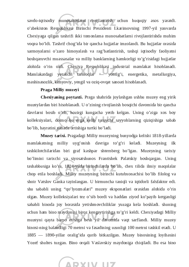 savdo-iqtisodiy munosabatlarni rivojlantirish uchun huquqiy asos yaratdi. o’zbekiston Respublikasi Birinchi Prezidenti I.karimovning 1997-yil yanvarda Chexiyaga qilgan tashrifi ikki tomonlama munosabatlarni rivojlantirishda muhim voqea bo’ldi. Tashrif chog’ida bir qancha hujjatlar imzolandi. Bu hujjatlar orasida sarmoyalarni o’zaro himoyalash va rag’batlantirish, tashqi iqtisodiy faoliyatni boshqaruvchi muassasalar va milliy banklarning hamkorligi to’g’risidagi hujjatlar alohida o’rin oldi. Chexiya Respublikasi industrial mamlakat hisoblanadi. Mamlakatdagi yetakchi tarmoqlar — yonilg’i, energetika, metallurgiya, mashinasozlik, kimyoviy, yengil va oziq-ovqat sanoati hisoblanadi. Praga Milliy muzeyi Chexiyaning poytaxti. Praga shahrida joylashgan ushbu muzey eng yirik muzeylardan biri hisoblanadi. U o’zining rivojlanish bosqichi davomida bir qancha davrlarni bosib o’tib, hozirgi kungacha yetib kelgan. Uning o’ziga xos boy kolleksiyalari, doimo bu erga kelib turuvchi sayyohlarning qiziqishiga sabab bo’lib, hayratini yanada ortishiga turtki bo’ladi. Muzey tarixi. Pragadagi Milliy muzeyning bunyodga kelishi 1818-yillarda mamlakatning milliy uyg’onish davriga to’g’ri keladi. Muzeyning ilk tashkilotchilaridan biri graf kashpar shternberg bo’lgan. Muzeyning tarixiy bo’limini tarixchi va siyosatshunos Frantishek Palatskiy boshqargan. Uning tashabbusiga ko’ra, 1824-yilda birinchilarda bo’lib, chex tilida ilmiy maqolalar chop etila boshladi. Milliy muzeyning birinchi kutubxonachisi bo’lib filolog va shoir Vatslov Ganka tayinlangan. U birmuncha taniqli va iqtidorli falsfaktor edi. shu sababli uning “qo’lyozmalari” muzey eksponatlari orasidan alohida o’rin olgan. Muzey kolleksiyalari tez o’sib bordi va haddan ziyod ko’payib ketganligi sababli binoda joy borasida yetishmovchiliklar yuzaga kela boshladi. shuning uchun ham bino maydonini biroz kengaytirishga to’g’ri keldi. Chexiyadagi Milliy muzeyni qayta barpo etishga besh yil davomida vaqt sarflandi. Milliy muzey binosi-ning balandligi 70 metrni va fasadining uzunligi 100 metrni tashkil etadi. U 1885 — 1890-yillar oralig’ida qurib bitkazilgan. Muzey binosining loyihasini Yozef shultes tuzgan. Bino orqali Vaslavskiy maydoniga chiqiladi. Bu esa bino 