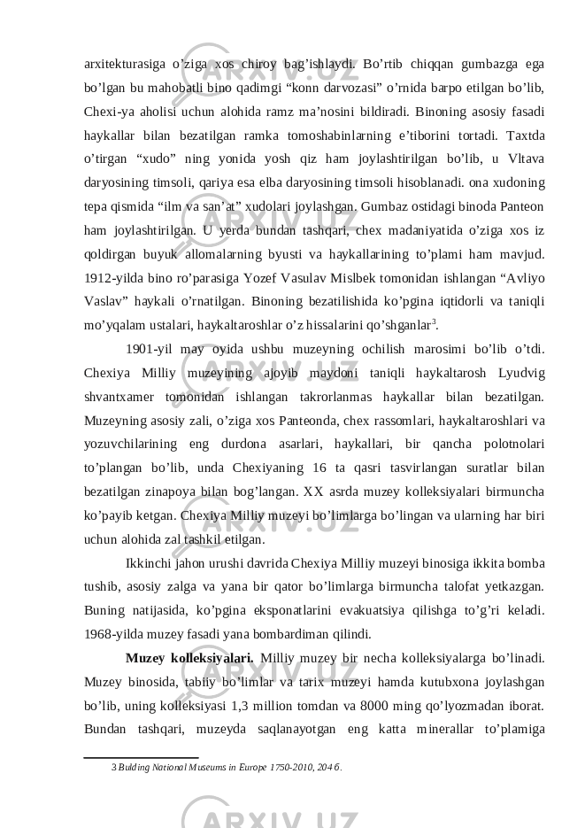 arxitekturasiga o’ziga xos chiroy bag’ishlaydi. Bo’rtib chiqqan gumbazga ega bo’lgan bu mahobatli bino qadimgi “konn darvozasi” o’rnida barpo etilgan bo’lib, Chexi-ya aholisi uchun alohida ramz ma’nosini bildiradi. Binoning asosiy fasadi haykallar bilan bezatilgan ramka tomoshabinlarning e’tiborini tortadi. Taxtda o’tirgan “xudo” ning yonida yosh qiz ham joylashtirilgan bo’lib, u Vltava daryosining timsoli, qariya esa elba daryosining timsoli hisoblanadi. ona xudoning tepa qismida “ilm va san’at” xudolari joylashgan. Gumbaz ostidagi binoda Panteon ham joylashtirilgan. U yerda bundan tashqari, chex madaniyatida o’ziga xos iz qoldirgan buyuk allomalarning byusti va haykallarining to’plami ham mavjud. 1912-yilda bino ro’parasiga Yozef Vasulav Mislbek tomonidan ishlangan “Avliyo Vaslav” haykali o’rnatilgan. Binoning bezatilishida ko’pgina iqtidorli va taniqli mo’yqalam ustalari, haykaltaroshlar o’z hissalarini qo’shganlar 3 . 1901-yil may oyida ushbu muzeyning ochilish marosimi bo’lib o’tdi. Chexiya Milliy muzeyining ajoyib maydoni taniqli haykaltarosh Lyudvig shvantxamer tomonidan ishlangan takrorlanmas haykallar bilan bezatilgan. Muzeyning asosiy zali, o’ziga xos Panteonda, chex rassomlari, haykaltaroshlari va yozuvchilarining eng durdona asarlari, haykallari, bir qancha polotnolari to’plangan bo’lib, unda Chexiyaning 16 ta qasri tasvirlangan suratlar bilan bezatilgan zinapoya bilan bog’langan. XX asrda muzey kolleksiyalari birmuncha ko’payib ketgan. Chexiya Milliy muzeyi bo’limlarga bo’lingan va ularning har biri uchun alohida zal tashkil etilgan. Ikkinchi jahon urushi davrida Chexiya Milliy muzeyi binosiga ikkita bomba tushib, asosiy zalga va yana bir qator bo’limlarga birmuncha talofat yetkazgan. Buning natijasida, ko’pgina eksponatlarini evakuatsiya qilishga to’g’ri keladi. 1968-yilda muzey fasadi yana bombardiman qilindi. Muzey kolleksiyalari. Milliy muzey bir necha kolleksiyalarga bo’linadi. Muzey binosida, tabiiy bo’limlar va tarix muzeyi hamda kutubxona joylashgan bo’lib, uning kolleksiyasi 1,3 million tomdan va 8000 ming qo’lyozmadan iborat. Bundan tashqari, muzeyda saqlanayotgan eng katta minerallar to’plamiga 3 Bulding National Museums in Europe 1750-2010, 204 б . 