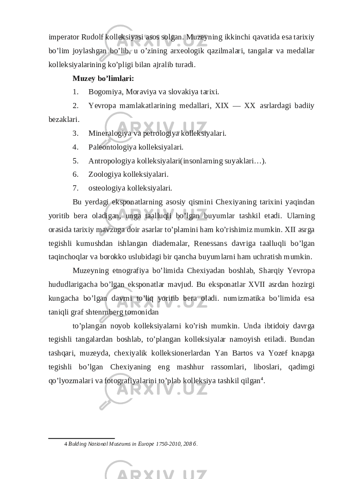 imperator Rudolf kolleksiyasi asos solgan. Muzeyning ikkinchi qavatida esa tarixiy bo’lim joylashgan bo’lib, u o’zining arxeologik qazilmalari, tangalar va medallar kolleksiyalarining ko’pligi bilan ajralib turadi. Muzey bo’limlari: 1. Bogomiya, Moraviya va slovakiya tarixi. 2. Yevropa mamlakatlarining medallari, XIX — XX asrlardagi badiiy bezaklari. 3. Mineralogiya va petrologiya kolleksiyalari. 4. Paleontologiya kolleksiyalari. 5. Antropologiya kolleksiyalari(insonlarning suyaklari…). 6. Zoologiya kolleksiyalari. 7. osteologiya kolleksiyalari. Bu yerdagi eksponatlarning asosiy qismini Chexiyaning tarixini yaqindan yoritib bera oladigan, unga taalluqli bo’lgan buyumlar tashkil etadi. Ularning orasida tarixiy mavzuga doir asarlar to’plamini ham ko’rishimiz mumkin. XII asrga tegishli kumushdan ishlangan diademalar, Renessans davriga taalluqli bo’lgan taqinchoqlar va borokko uslubidagi bir qancha buyumlarni ham uchratish mumkin. Muzeyning etnografiya bo’limida Chexiyadan boshlab, Sharqiy Yevropa hududlarigacha bo’lgan eksponatlar mavjud. Bu eksponatlar XVII asrdan hozirgi kungacha bo’lgan davrni to’liq yoritib bera oladi. numizmatika bo’limida esa taniqli graf shtenrnberg tomonidan to’plangan noyob kolleksiyalarni ko’rish mumkin. Unda ibtidoiy davrga tegishli tangalardan boshlab, to’plangan kolleksiyalar namoyish etiladi. Bundan tashqari, muzeyda, chexiyalik kolleksionerlardan Yan Bartos va Yozef knapga tegishli bo’lgan Chexiyaning eng mashhur rassomlari, liboslari, qadimgi qo’lyozmalari va fotografiyalarini to’plab kolleksiya tashkil qilgan 4 . 4 Bulding National Museums in Europe 1750-2010, 208 б . 