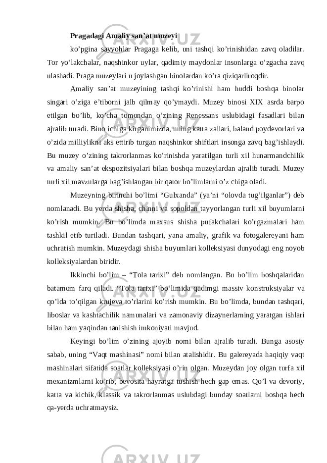 Pragadagi Amaliy san’at muzeyi ko’pgina sayyohlar Pragaga kelib, uni tashqi ko’rinishidan zavq oladilar. Tor yo’lakchalar, naqshinkor uylar, qadimiy maydonlar insonlarga o’zgacha zavq ulashadi. Praga muzeylari u joylashgan binolardan ko’ra qiziqarliroqdir. Amaliy san’at muzeyining tashqi ko’rinishi ham huddi boshqa binolar singari o’ziga e’tiborni jalb qilmay qo’ymaydi. Muzey binosi XIX asrda barpo etilgan bo’lib, ko’cha tomondan o’zining Renessans uslubidagi fasadlari bilan ajralib turadi. Bino ichiga kirganimizda, uning katta zallari, baland poydevorlari va o’zida milliylikni aks ettirib turgan naqshinkor shiftlari insonga zavq bag’ishlaydi. Bu muzey o’zining takrorlanmas ko’rinishda yaratilgan turli xil hunarmandchilik va amaliy san’at ekspozitsiyalari bilan boshqa muzeylardan ajralib turadi. Muzey turli xil mavzularga bag’ishlangan bir qator bo’limlarni o’z chiga oladi. Muzeyning birinchi bo’limi “Gulxanda” (ya’ni “olovda tug’ilganlar”) deb nomlanadi. Bu yerda shisha, chinni va sopoldan tayyorlangan turli xil buyumlarni ko’rish mumkin. Bu bo’limda maxsus shisha pufakchalari ko’rgazmalari ham tashkil etib turiladi. Bundan tashqari, yana amaliy, grafik va fotogalereyani ham uchratish mumkin. Muzeydagi shisha buyumlari kolleksiyasi dunyodagi eng noyob kolleksiyalardan biridir. Ikkinchi bo’lim – “Tola tarixi” deb nomlangan. Bu bo’lim boshqalaridan batamom farq qiladi. “Tola tarixi” bo’limida qadimgi massiv konstruksiyalar va qo’lda to’qilgan krujeva to’rlarini ko’rish mumkin. Bu bo’limda, bundan tashqari, liboslar va kashtachilik namunalari va zamonaviy dizaynerlarning yaratgan ishlari bilan ham yaqindan tanishish imkoniyati mavjud. Keyingi bo’lim o’zining ajoyib nomi bilan ajralib turadi. Bunga asosiy sabab, uning “Vaqt mashinasi” nomi bilan atalishidir. Bu galereyada haqiqiy vaqt mashinalari sifatida soatlar kolleksiyasi o’rin olgan. Muzeydan joy olgan turfa xil mexanizmlarni ko’rib, bevosita hayratga tushish hech gap emas. Qo’l va devoriy, katta va kichik, klassik va takrorlanmas uslubdagi bunday soatlarni boshqa hech qa-yerda uchratmaysiz. 