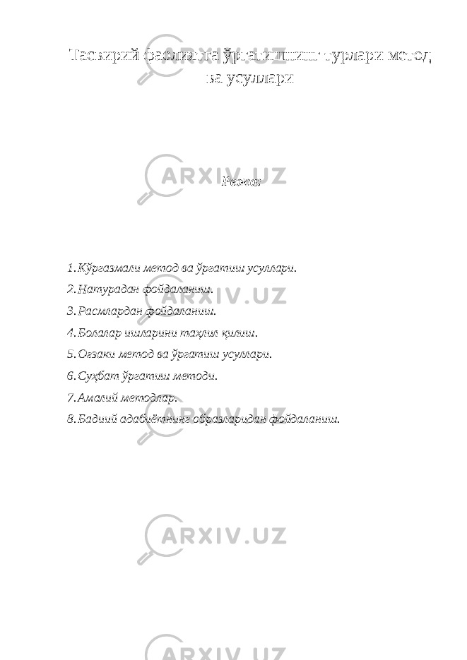 Тасвирий фаолиятга ўргатишнинг турлари метод ва усуллари Режа: 1. Кўргазмали метод ва ўргатиш усуллари. 2. Натурадан фойдаланиш. 3. Расмлардан фойдаланиш. 4. Болалар ишларини таҳлил қилиш. 5. Оғзаки метод ва ўргатиш усуллари. 6. Суҳбат ўргатиш методи. 7. Амалий методлар. 8. Бадиий адабиётнинг образларидан фойдаланиш. 