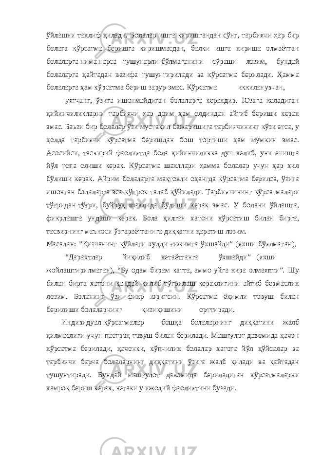 ўйлашни таклиф қилади. Болалар ишга киришгандан сўнг, тарбиячи ҳар бир болага кўрсатма беришга киришмасдан, балки ишга кириша олмаётган болаларга нима нарса тушунарли бўлмаганини сўраши лозим, бундай болаларга қайтадан вазифа тушунтирилади ва кўрсатма берилади. Ҳамма болаларга ҳам кўрсатма бериш зарур эмас. Кўрсатма иккиланувчан, уятчанг, ўзига ишонмайдиган болаларга керакдир. Юзага келадиган қийинчиликларни тарбиячи ҳар доим ҳам олдиндан айтиб бериши керак эмас. Баъзи бир болалар ўзи мустақил бажаришига тарбиячининг кўзи етса, у ҳолда тарбиячи кўрсатма беришдан бош тортиши ҳам мумкин эмас. Асосийси, тасвирий фаолиятда бола қийинчиликка дуч келиб, уни ечишга йўл топа олиши керак. Кўрсатма шакллари ҳамма болалар учун ҳар хил бўлиши керак. Айрим болаларга мақтовли оҳангда кўрсатма берилса, ўзига ишонган болаларга эса кўпрок талаб қўйилади. Тарбиячининг кўрсатмалари тўғридан-тўғри, буйруқ шаклида бўлиши керак эмас. У болани ўйлашга, фикрлашга ундаши керак. Бола қилган хатони кўрсатиш билан бирга, тасвирнинг маъноси ўзгараётганига диққатни қаратиш лозим. Масалан: “Қизчанинг кўйлаги худди ғижимга ўхшайди” (яхши бўялмаган), “Дарахтлар йиқилиб кетаётганга ўхшайди” (яхши жойлаштирилмаган), “Бу одам бирам катта, аммо уйга кира олмаяпти”. Шу билан бирга хатони қандай қилиб тўғрилаш кераклигини айтиб бермаслик лозим. Боланинг ўзи фикр юритсин. Кўрсатма ёқимли товуш билан берилиши болаларнинг қизиқишини орттиради. Индивидуал кўрсатмалар бошқа болаларнинг диққатини жалб қилмаслиги учун пастроқ товуш билан берилади. Машғулот давомида қачон кўрсатма берилади, қачонки, кўпчилик болалар хатога йўл қўйсалар ва тарбиячи барча болаларнинг диққатини ўзига жалб қилади ва қайтадан тушунтиради. Бундай машғулот давомида бериладиган кўрсатмаларни камроқ бериш керак, негаки у ижодий фаолиятини бузади. 