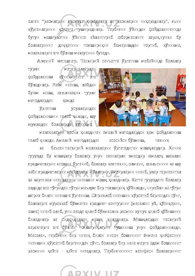 олган “расмларни проявка қиладилар ва расмларни чиқарадилар”, яъни кўрганларини қоғозга туширадилар. Тарбиячи ўйиндан фойдаланганида бутун машғулотни ўйинга айлантириб юбормаслиги керак,чунки бу болаларнинг диққатини топшириқни бажаришдан тортиб, кўникма, малакаларга эга бўлиш мавзусини бузади. Амалий методлар. Тасвирий санъатга ўргатиш мобайнида болалар турли материаллардан фойдаланиш кўникмасига эга бўладилар. Расм чизиш, лойдан буюм ясаш, аппликация турли методлардан ҳамда ўргатиш усулларидан фойдаланишни талаб қилади, шу жумладан болаларда кўникма малакаларни ҳосил қиладиган амалий методлардан ҳам фойдаланиш талаб қилади. Амалий методлардан асосийси бўлмиш, техник ва баъзан тасвирий малакаларни ўргатадиган машқлардир. Кичик гуруҳда бу машқлар болалар учун сезиларли эмасдир юмалоқ шаклли предметларни ясашни ўрганиб, болалар коптокни, олмани, апельсинни ва шу каби предметларни ясайдилар. Йўлларни, ёмғирларни чизиб, улар горизонтал ва вертикал чизиқларни чизишни машқ қиладилар. Катта гуруҳдаги болалар олдида эса тўғридан тўғри маълум бир топшириқ қўйилади, чиройли ва тўғри штрих билан чизишга ўрганиш. Штрихлаб чизишни кўрсатиб бергандан сўнг, болаларга мураккаб бўлмаган предмет контурини (масалан: уй, қўзиқорин, олма) чизиб олиб, уни озода қилиб бўямаслик расмни хунук қилиб қўйишини биладилар ва сидқидилдан машқ қиладилар. Машқлардан тасвирий характерга эга бўлган топшириқларни тушиниш учун фойдаланилади. Масалан, тарбиячи бир чизиқ билан инсон бошининг ёнмача қиёфасини чизишни кўрсатиб берганидан сўнг, болалар бир неча марта одам бошининг расмини қайта - қайта чизадилар. Тарбиячининг вазифаси болаларнинг 