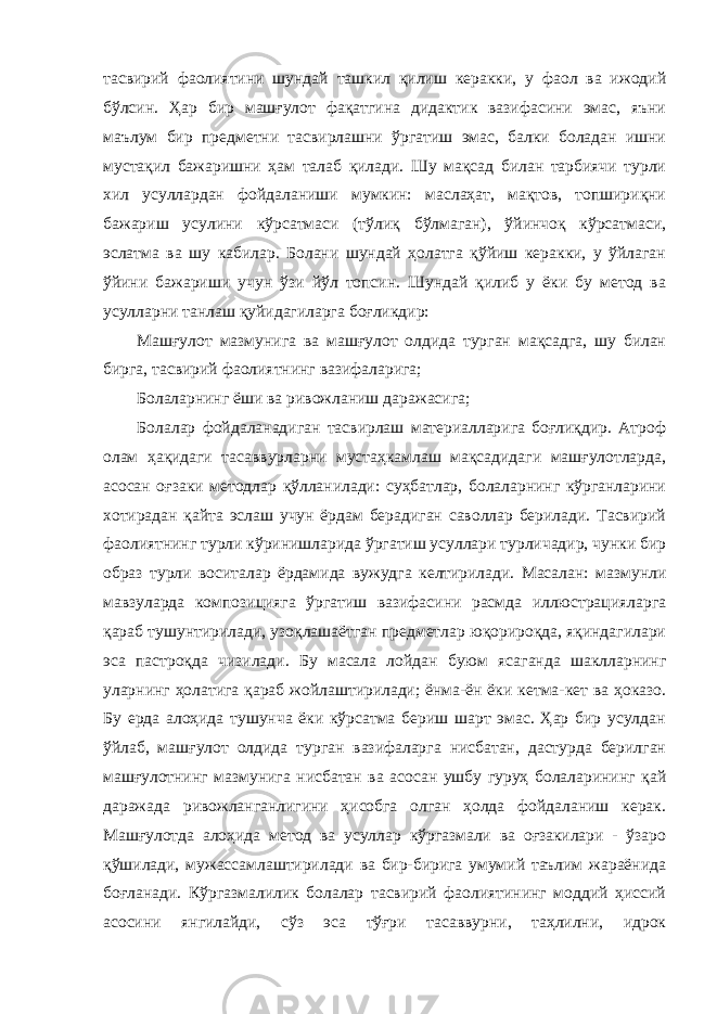 тасвирий фаолиятини шундай ташкил қилиш керакки, у фаол ва ижодий бўлсин. Ҳар бир машғулот фақатгина дидактик вазифасини эмас, яъни маълум бир предметни тасвирлашни ўргатиш эмас, балки боладан ишни мустақил бажаришни ҳам талаб қилади. Шу мақсад билан тарбиячи турли хил усуллардан фойдаланиши мумкин: маслаҳат, мақтов, топшириқни бажариш усулини кўрсатмаси (тўлиқ бўлмаган), ўйинчоқ кўрсатмаси, эслатма ва шу кабилар. Болани шундай ҳолатга қўйиш керакки, у ўйлаган ўйини бажариши учун ўзи йўл топсин. Шундай қилиб у ёки бу метод ва усулларни танлаш қуйидагиларга боғликдир: Машғулот мазмунига ва машғулот олдида турган мақсадга, шу билан бирга, тасвирий фаолиятнинг вазифаларига; Болаларнинг ёши ва ривожланиш даражасига; Болалар фойдаланадиган тасвирлаш материалларига боғлиқдир. Атроф олам ҳақидаги тасаввурларни мустаҳкамлаш мақсадидаги машғулотларда, асосан оғзаки методлар қўлланилади: суҳбатлар, болаларнинг кўрганларини хотирадан қайта эслаш учун ёрдам берадиган саволлар берилади. Тасвирий фаолиятнинг турли кўринишларида ўргатиш усуллари турличадир, чунки бир образ турли воситалар ёрдамида вужудга келтирилади. Масалан: мазмунли мавзуларда композицияга ўргатиш вазифасини расмда иллюстрацияларга қараб тушунтирилади, узоқлашаётган предметлар юқорироқда, яқиндагилари эса пастроқда чизилади. Бу масала лойдан буюм ясаганда шаклларнинг уларнинг ҳолатига қараб жойлаштирилади; ёнма-ён ёки кетма-кет ва ҳоказо. Бу ерда алоҳида тушунча ёки кўрсатма бериш шарт эмас. Ҳар бир усулдан ўйлаб, машғулот олдида турган вазифаларга нисбатан, дастурда берилган машғулотнинг мазмунига нисбатан ва асосан ушбу гуруҳ болаларининг қай даражада ривожланганлигини ҳисобга олган ҳолда фойдаланиш керак. Машғулотда алоҳида метод ва усуллар кўргазмали ва оғзакилари - ўзаро қўшилади, мужассамлаштирилади ва бир-бирига умумий таълим жараёнида боғланади. Кўргазмалилик болалар тасвирий фаолиятининг моддий ҳиссий асосини янгилайди, сўз эса тўғри тасаввурни, таҳлилни, идрок 