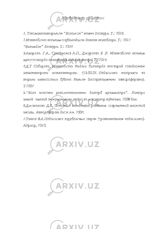 Адабиётлар рўйхати: 1. Такомиллаштирилган “Болажон” таянч дастури. Т.: 2016. 2.Мактабгача таълимга қўйиладиган давлат талаблари. Т.: 2017 “Билимдон” дастури. Т.: 2014 3.Амирова. Г.А., Сулаймонов А.П., Джураева Б .Р. Мактабгача таълим муассасаларда аппликация машғулотлари. Т., 2014. 4.Д.Т Сабирова. Мактабгача ёшдаги болаларда тасвирий саводхонлик элементларини шакллантириш. (13.00.01.-Педагогика назарияси ва тарихи ихтисослиги бўйича ёзилган диссертациянинг автореферати). Т.2007 5.“Бола шахсини ривожланишининг долзарб муаммолари”. Халқаро илмий- амалий анжуманининг тезис ва мақолалар тўплами. 2008 йил. 6.Джалалова Д.Х. Основные тенденции развития современной японской школы. Автореферат дис.к.п.н. 2004. 7.Титов В.А.Педагогика зарубежных стран (сравнительная педагогика). АПриор, 2010. 