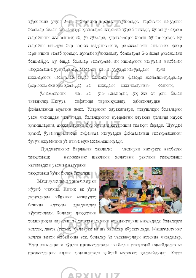 кўриниши учун 2-3 та бир хил предмет қўйилади. Тарбиячи натурани болалар билан биргаликда қисмларга ажратиб кўриб чиқади, бунда у таҳлил жараёнини осонлаштириб, ўз сўзлари, ҳаракатлари билан йўналтиради. Бу жараёни маълум бир идрок маданиятини, ривожланган аналитик фикр юритишни талаб қилади. Бундай кўникмалар болаларда 5-6 ёшда ривожлана бошлайди. Бу ёшда болалар тасвирлаётган ишларини натурага нисбатан таққослашга уринадилар. Масалан: катта гуруҳда натурадаги арча шохларини тасвирлаётганда, болалар шохни фазода жойлаштирадилар (вертикал ёки қия ҳолатда) ва шохдаги шохчаларнинг сонини, ўлчамларини чап ва ўнг томондан, тўқ ёки оч ранг билан чизадилар. Натура сифатида тирик қушлар, ҳайвонлардан фойдаланиш мумкин эмас. Уларнинг ҳаракатлари, товушлари болаларни расм чизишдан чалғитади, болаларнинг предметни керакли ҳолатда идрок қилишларига, диққатларини бир нуқтага қаратишга ҳалақит беради. Шундай қилиб, ўргатиш методи сифатида натурадан фойдаланиш тасвирлашнинг бутун жараёнини ўз ичига мужассамлаштиради: Предметининг бирламчи таҳлили; тасвирни натурага нисбатан таққослаш; натижанинг шаклини, ҳолатини, рангини таққослаш; натижадаги расм ва натурани таққослаш йўли билан баҳолаш. Машғулотда предметларни кўриб чиқиш . Кичик ва ўрта гуруҳларда кўпинча машғулот бошида алоҳида предметлар кўрсатилади. Болалар диққатини топшириққа қаратиш ва тасаввурларини жонлантириш мақсадида болаларга копток, лента (тасма), белкурак ва шу кабилар кўрсатилади. Машғулотнинг қолган вақти мобайнида эса, болалар ўз тасаввурлари асосида чизадилар. Улар расмларини кўрган предметларига нисбатан таққослай олмайдилар ва предметларни идрок қилишларига қайтиб мурожат қилмайдилар. Катта 