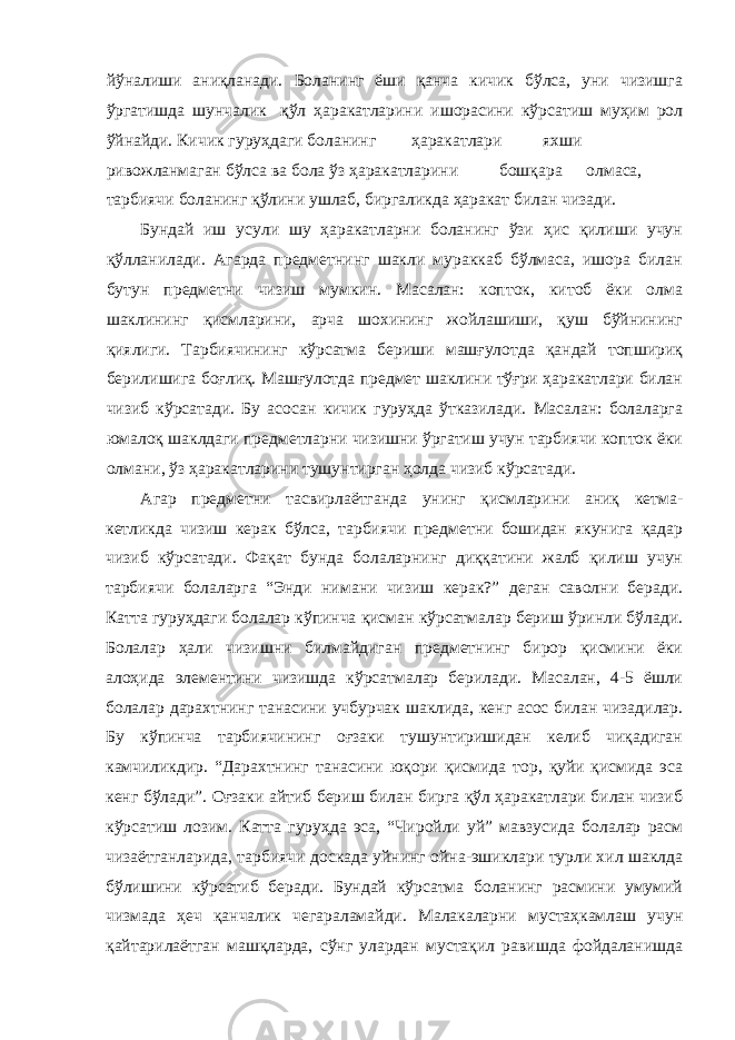 йўналиши аниқланади. Боланинг ёши қанча кичик бўлса, уни чизишга ўргатишда шунчалик қўл ҳаракатларини ишорасини кўрсатиш муҳим рол ўйнайди. Кичик гуруҳдаги боланинг ҳаракатлари яхши ривожланмаган бўлса ва бола ўз ҳаракатларини бошқара олмаса, тарбиячи боланинг қўлини ушлаб, биргаликда ҳаракат билан чизади. Бундай иш усули шу ҳаракатларни боланинг ўзи ҳис қилиши учун қўлланилади. Агарда предметнинг шакли мураккаб бўлмаса, ишора билан бутун предметни чизиш мумкин. Масалан: копток, китоб ёки олма шаклининг қисмларини, арча шохининг жойлашиши, қуш бўйнининг қиялиги. Тарбиячининг кўрсатма бериши машғулотда қандай топшириқ берилишига боғлиқ. Машғулотда предмет шаклини тўғри ҳаракатлари билан чизиб кўрсатади. Бу асосан кичик гуруҳда ўтказилади. Масалан: болаларга юмалоқ шаклдаги предметларни чизишни ўргатиш учун тарбиячи копток ёки олмани, ўз ҳаракатларини тушунтирган ҳолда чизиб кўрсатади. Агар предметни тасвирлаётганда унинг қисмларини аниқ кетма- кетликда чизиш керак бўлса, тарбиячи предметни бошидан якунига қадар чизиб кўрсатади. Фақат бунда болаларнинг диққатини жалб қилиш учун тарбиячи болаларга “Энди нимани чизиш керак?” деган саволни беради. Катта гуруҳдаги болалар кўпинча қисман кўрсатмалар бериш ўринли бўлади. Болалар ҳали чизишни билмайдиган предметнинг бирор қисмини ёки алоҳида элементини чизишда кўрсатмалар берилади. Масалан, 4-5 ёшли болалар дарахтнинг танасини учбурчак шаклида, кенг асос билан чизадилар. Бу кўпинча тарбиячининг оғзаки тушунтиришидан келиб чиқадиган камчиликдир. “Дарахтнинг танасини юқори қисмида тор, қуйи қисмида эса кенг бўлади”. Оғзаки айтиб бериш билан бирга қўл ҳаракатлари билан чизиб кўрсатиш лозим. Катта гуруҳда эса, “Чиройли уй” мавзусида болалар расм чизаётганларида, тарбиячи доскада уйнинг ойна-эшиклари турли хил шаклда бўлишини кўрсатиб беради. Бундай кўрсатма боланинг расмини умумий чизмада ҳеч қанчалик чегараламайди. Малакаларни мустаҳкамлаш учун қайтарилаётган машқларда, сўнг улардан мустақил равишда фойдаланишда 