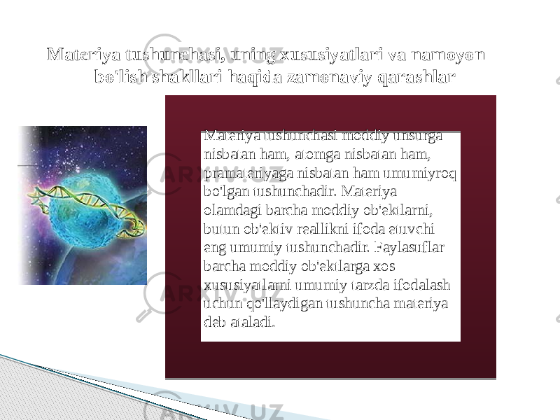  Materiya tushunchasi, uning xususiyatlari va namoyon bo&#39;lish shakllari haqida zamonaviy qarashlar Materiya tushunchasi moddiy unsurga nisbatan ham, atomga nisbatan ham, pramateriyaga nisbatan ham umumiyroq bo&#39;lgan tushunchadir. Materiya olamdagi barcha moddiy ob&#39;ektlarni, butun ob&#39;ektiv reallikni ifoda etuvchi eng umumiy tushunchadir. Faylasuflar barcha moddiy ob&#39;ektlarga xos xususiyatlarni umumiy tarzda ifodalash uchun qo&#39;llaydigan tushuncha materiya deb ataladi. 