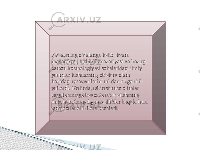   XX asrning o&#39;rtalariga kelib, kvant mexanikasi, nisbiylik nazariyasi va hozirgi zamon kosmologiyasi sohalaridagi ilmiy yutuqlar kishilarning ob&#39;ektiv olam haqidagi tasavvurlarini tubdan o&#39;zgartirib yubordi. Natijada, tabiatshunos olimlar sezgilarimizga bevosita ta&#39;sir etishining imkoni bo&#39;lmaydigan realliklar haqida ham tadqiqotlar olib bora boshladi. 