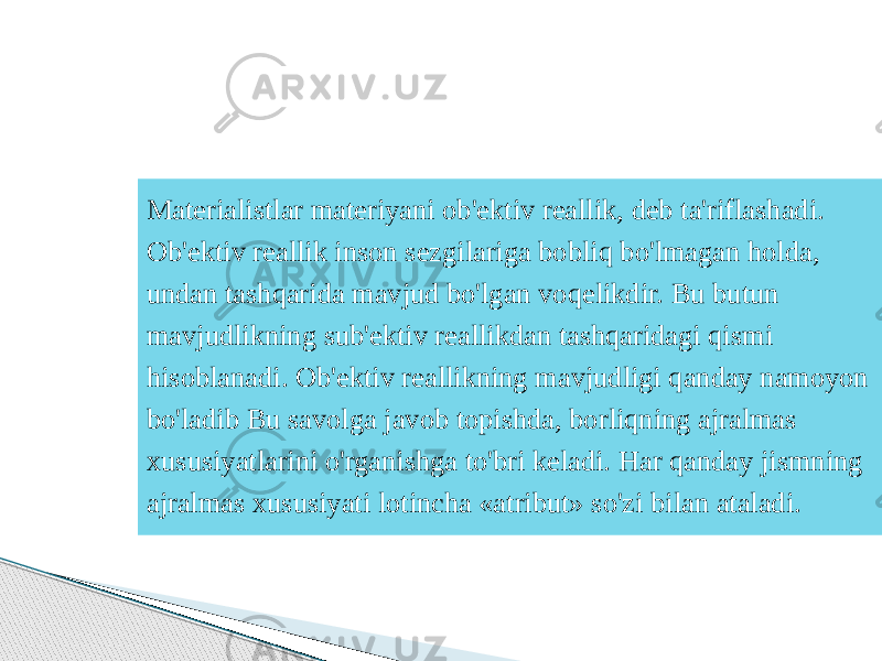 Materialistlar materiyani ob&#39;ektiv reallik, deb ta&#39;riflashadi. Ob&#39;ektiv reallik inson sezgilariga bobliq bo&#39;lmagan holda, undan tashqarida mavjud bo&#39;lgan voqelikdir. Bu butun mavjudlikning sub&#39;ektiv reallikdan tashqaridagi qismi hisoblanadi. Ob&#39;ektiv reallikning mavjudligi qanday namoyon bo&#39;ladib Bu savolga javob topishda, borliqning ajralmas xususiyatlarini o&#39;rganishga to&#39;bri keladi. Har qanday jismning ajralmas xususiyati lotincha «atribut» so&#39;zi bilan ataladi. 