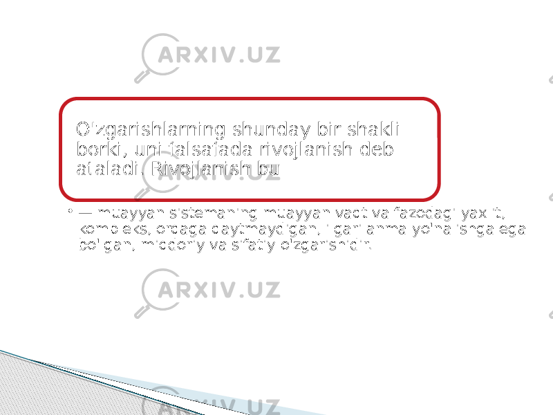 O&#39;zgarishlarning shunday bir shakli borki, uni falsafada rivojlanish deb ataladi. Rivojlanish bu • — muayyan sistemaning muayyan vaqt va fazodagi yaxlit, kompleks, orqaga qaytmaydigan, ilgarilanma yo&#39;nalishga ega bo&#39;lgan, miqdoriy va sifatiy o&#39;zgarishidir. 