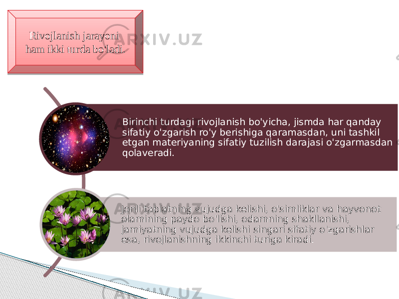 Rivojlanish jarayoni ham ikki turda bo&#39;ladi. Birinchi turdagi rivojlanish bo&#39;yicha, jismda har qanday sifatiy o&#39;zgarish ro&#39;y berishiga qaramasdan, uni tashkil etgan materiyaning sifatiy tuzilish darajasi o&#39;zgarmasdan qolaveradi. Jonli tabiatning vujudga kelishi, o&#39;simliklar va hayvonot olamining paydo bo&#39;lishi, odamning shakllanishi, jamiyatning vujudga kelishi singari sifatiy o&#39;zgarishlar esa, rivojlanishning ikkinchi turiga kiradi. 37 0C 