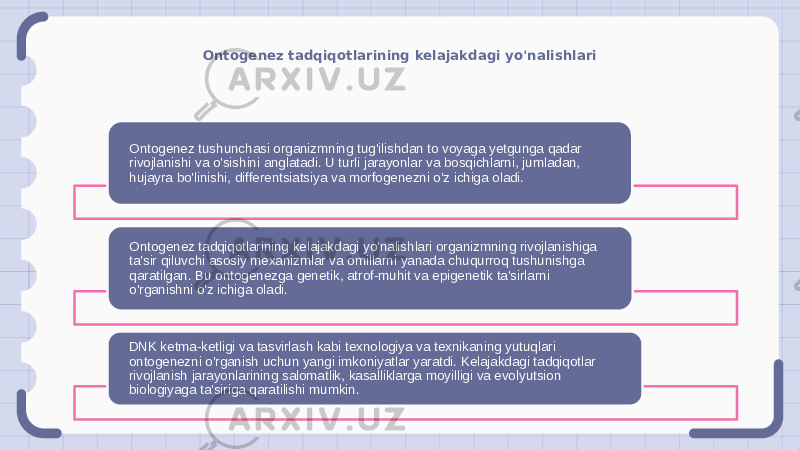 Ontogenez tadqiqotlarining kelajakdagi yo&#39;nalishlari Ontogenez tushunchasi organizmning tug&#39;ilishdan to voyaga yetgunga qadar rivojlanishi va o&#39;sishini anglatadi. U turli jarayonlar va bosqichlarni, jumladan, hujayra bo&#39;linishi, differentsiatsiya va morfogenezni o&#39;z ichiga oladi. Ontogenez tadqiqotlarining kelajakdagi yo&#39;nalishlari organizmning rivojlanishiga ta&#39;sir qiluvchi asosiy mexanizmlar va omillarni yanada chuqurroq tushunishga qaratilgan. Bu ontogenezga genetik, atrof-muhit va epigenetik ta&#39;sirlarni o&#39;rganishni o&#39;z ichiga oladi. DNK ketma-ketligi va tasvirlash kabi texnologiya va texnikaning yutuqlari ontogenezni o&#39;rganish uchun yangi imkoniyatlar yaratdi. Kelajakdagi tadqiqotlar rivojlanish jarayonlarining salomatlik, kasalliklarga moyilligi va evolyutsion biologiyaga ta&#39;siriga qaratilishi mumkin. 