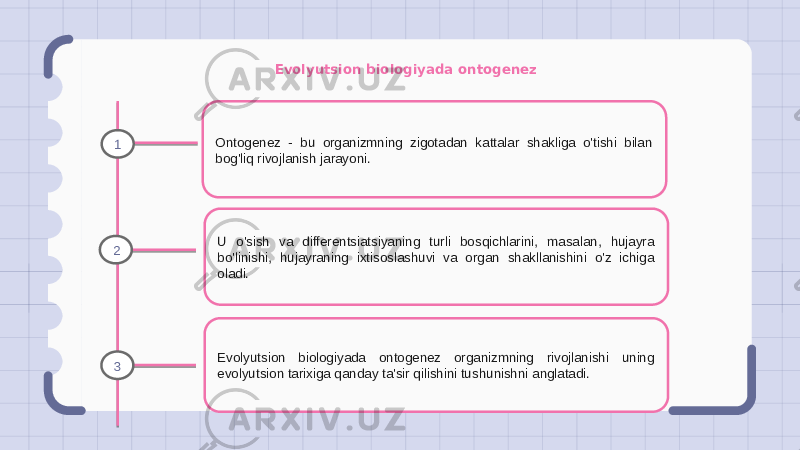 Evolyutsion biologiyada ontogenez Ontogenez - bu organizmning zigotadan kattalar shakliga o&#39;tishi bilan bog&#39;liq rivojlanish jarayoni. U o&#39;sish va differentsiatsiyaning turli bosqichlarini, masalan, hujayra bo&#39;linishi, hujayraning ixtisoslashuvi va organ shakllanishini o&#39;z ichiga oladi. Evolyutsion biologiyada ontogenez organizmning rivojlanishi uning evolyutsion tarixiga qanday ta&#39;sir qilishini tushunishni anglatadi.1 2 3 