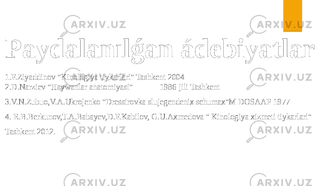 Paydalanılǵan ádebiyatlar 1.F.Ziyaddinov &#34;Kinologiya tiykarlari&#34; Tashkent 2004 2.D.Narziev &#34;Haywanlar anatomiyasi&#34; 1986-jili Tashkent 3.V.N.Zubuo,V.A.Ukrojenko &#34;Dressirovka slujegendenix schumax&#34;M DOSAAF 1977 4. E.B.Berkunov,T.A.Babayev,D.F.Kabilov, G.U.Axmedova &#34; Kinologiya xizmeti tiykarlari&#34; Tashkent 2012. 