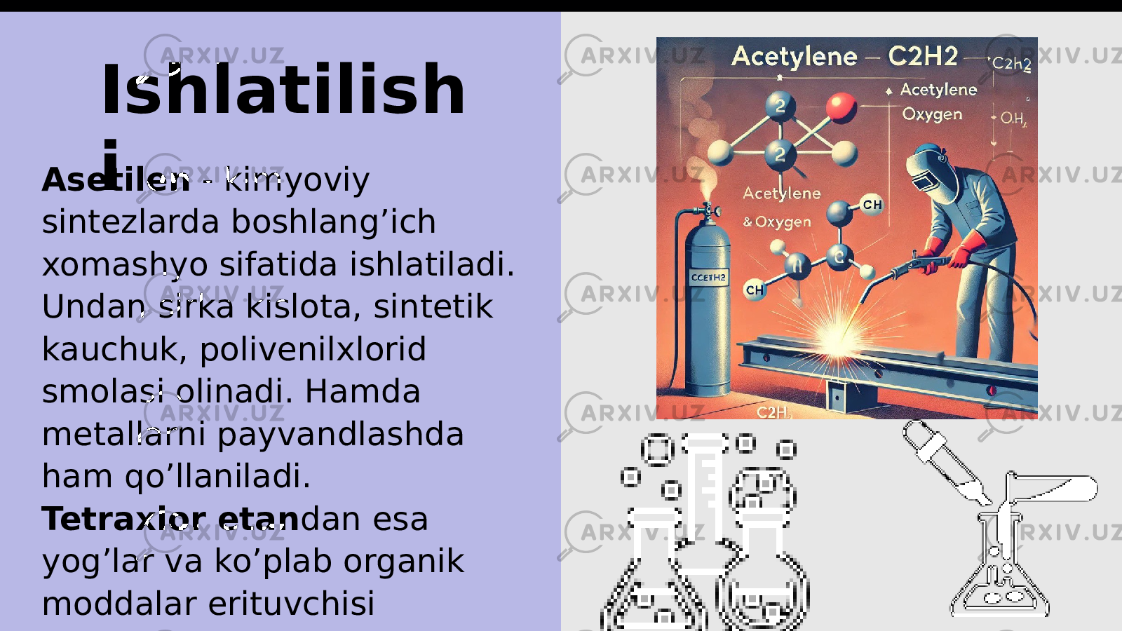 Ishlatilish i Asetilen - kimyoviy sintezlarda boshlang’ich xomashyo sifatida ishlatiladi. Undan sirka kislota, sintetik kauchuk, polivenilxlorid smolasi olinadi. Hamda metallarni payvandlashda ham qo’llaniladi. Tetraxlor etan dan esa yog’lar va ko’plab organik moddalar erituvchisi hisoblanadi. 