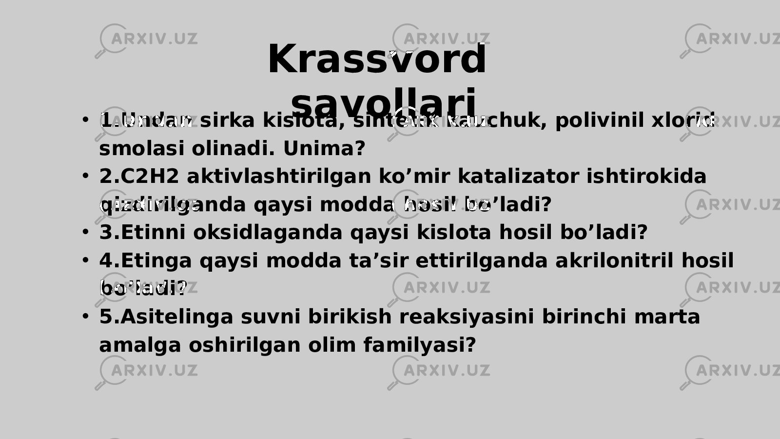 Krassvord savollari • 1.Undan sirka kislota, sintetik kauchuk, polivinil xlorid smolasi olinadi. Unima? • 2.C2H2 aktivlashtirilgan ko’mir katalizator ishtirokida qizdirilganda qaysi modda hosil bo’ladi? • 3.Etinni oksidlaganda qaysi kislota hosil bo’ladi? • 4.Etinga qaysi modda ta’sir ettirilganda akrilonitril hosil bo’ladi? • 5.Asitelinga suvni birikish reaksiyasini birinchi marta amalga oshirilgan olim familyasi? 
