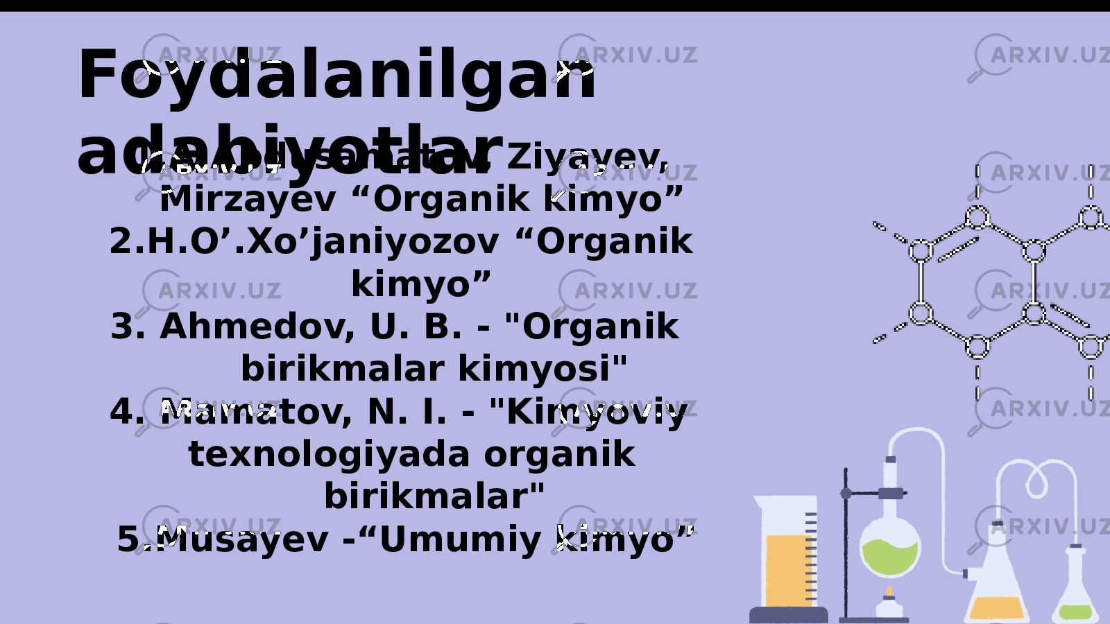 Foydalanilgan adabiyotlar 1. A.Abdusamatov, Ziyayev, Mirzayev “Organik kimyo” 2. H.O’.Xo’janiyozov “Organik kimyo” 3. Ahmedov, U. B. - &#34;Organik birikmalar kimyosi&#34; 4. Mamatov, N. I. - &#34;Kimyoviy texnologiyada organik birikmalar&#34; 5. Musayev -“Umumiy kimyo” 