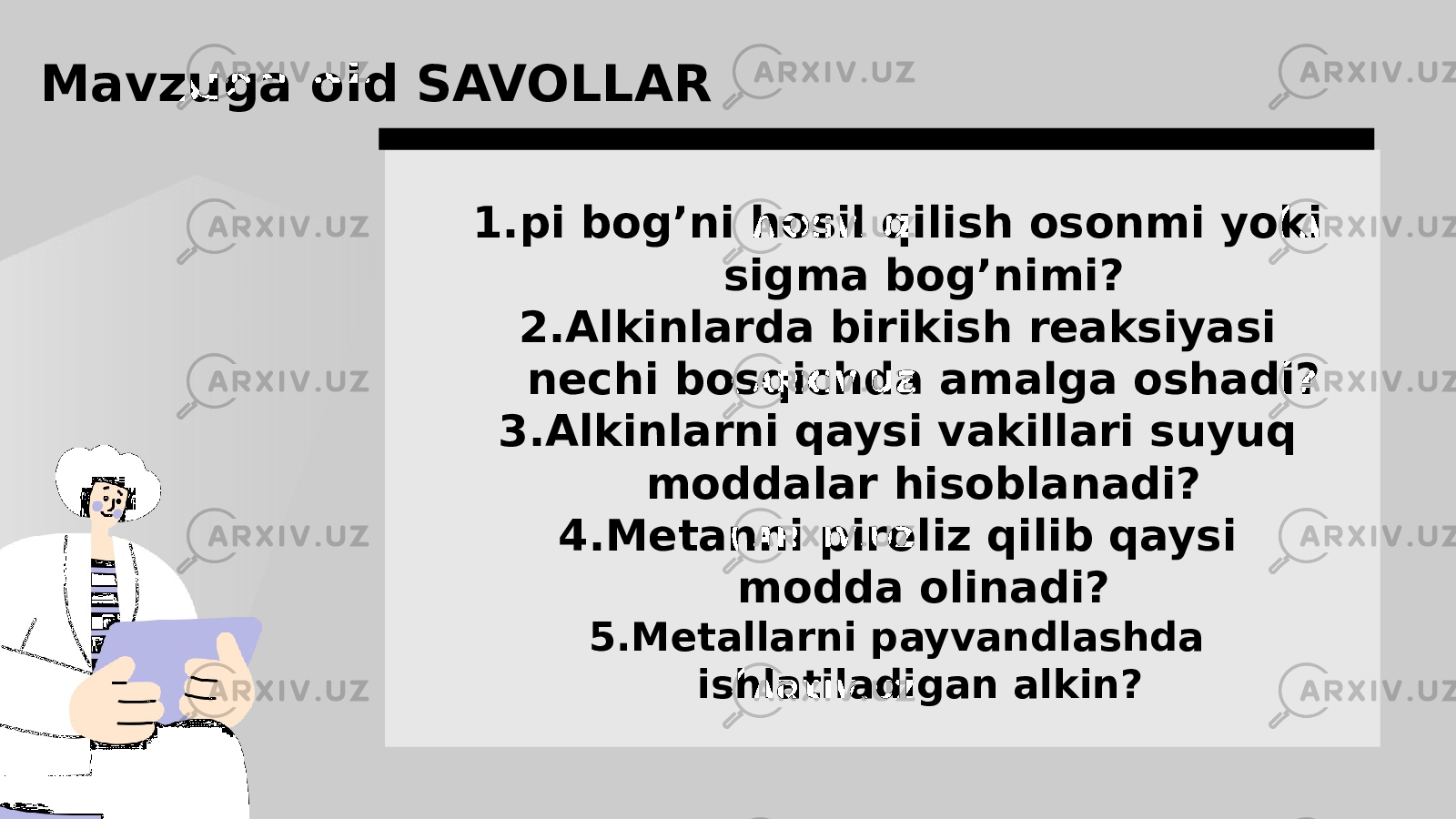 1. pi bog’ni hosil qilish osonmi yoki sigma bog’nimi? 2. Alkinlarda birikish reaksiyasi nechi bosqichda amalga oshadi? 3. Alkinlarni qaysi vakillari suyuq moddalar hisoblanadi? 4. Metanni piroliz qilib qaysi modda olinadi? 5. Metallarni payvandlashda ishlatiladigan alkin? Mavzuga oid SAVOLLAR 