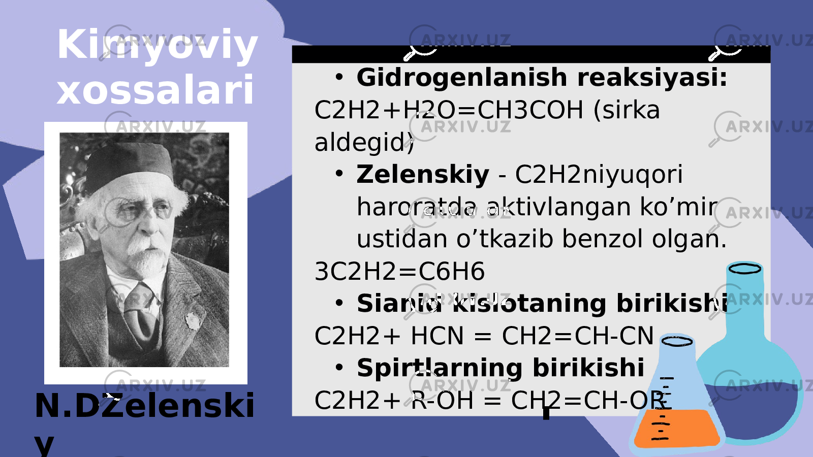 • Gidrogenlanish reaksiyasi: C2H2+H2O=CH3COH (sirka aldegid) • Zelenskiy - C2H2niyuqori haroratda aktivlangan ko’mir ustidan o’tkazib benzol olgan. 3C2H2=C6H6 • Sianid kislotaning birikishi C2H2+ HCN = CH2=CH-CN • Spirtlarning birikishi C2H2+ R-OH = CH2=CH-ORKimyoviy xossalari N.DZelenski y 