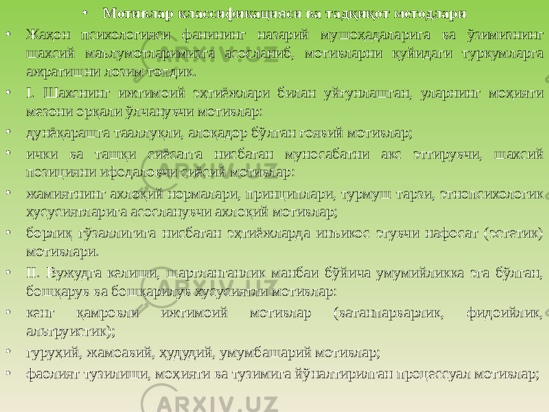 • Мотивлар классификацияси ва тадқиқот методлари • Жаҳон психологияси фанининг назарий мушоҳадала рига ва ўзимизнинг шахсий маълумотларимизга асосланиб, мотивларни қуйидаги туркумларга ажратишни лозим топдик. • I. Шахснинг ижтимоий эҳтиёжлари билан уйғунлашган, уларнинг моҳияти мезони орқали ўлчанувчи мотивлар: • дунёқарашга тааллуқли, алоқадор бўлган ғоявий мотивлар; • ички ва ташқи сиёсатга нисбатан муносабатни акс эттирувчи, шахсий позицияни ифодаловчи сиёсий мотивлар: • жамиятнинг ахлоқий нормалари, принциплари, турмуш тарзи, этнопсихологик хусусиятларига асосланувчи ахлоқий мотивлар; • борлиқ гўзаллигига нисбатан эҳтиёжларда инъикос этувчи нафосат (эстетик) мотивлари. • II. Вужудга келиши, шартланганлик манбаи бўйича умумийликка эга бўлган, бошқарув ва бошқарилув хусусиятли мотивлар: • кенг қамровли ижтимоий мотивлар (ватанпарварлик, фидоийлик, альтруистик); • гуруҳий, жамоавий, ҳудудий, умумбашарий мотивлар; • фаолият тузилиши, моҳияти ва тузимига йўналтирилган процессуал мотивлар; 