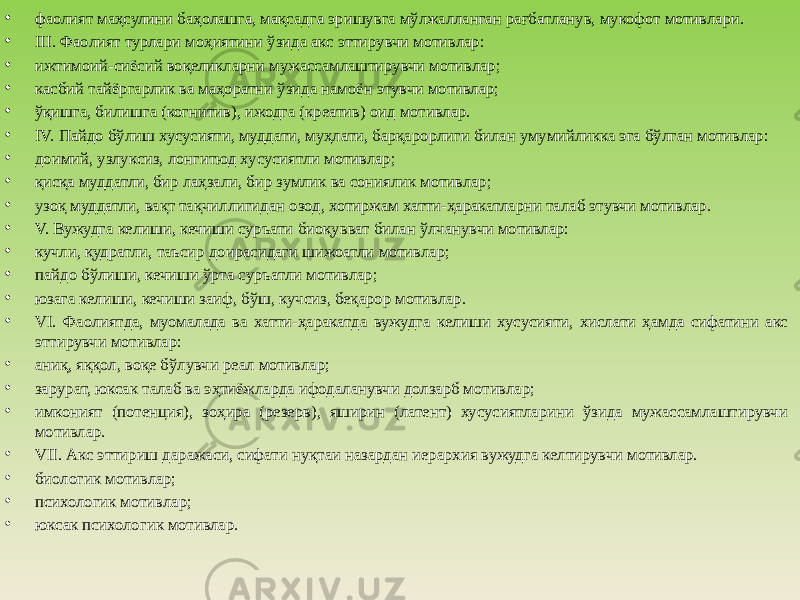 • фаолият маҳсулини баҳолашга, мақсадга эришувга мўлжалланган рағбатланув, мукофот мотивлари. • III. Фаолият турлари моҳиятини ўзида акс эттирувчи мотивлар: • ижтимоий-сиёсий воқеликларни мужассамлаштирувчи мотивлар; • касбий тайёргарлик ва маҳоратни ўзида намоён этувчи мотивлар; • ўқишга, билишга (когнитив), ижодга (креатив) оид мотивлар. • IV. Пайдо бўлиш хусусияти, муддати, муҳлати, барқарорлиги билан умумийликка эга бўлган мотивлар: • доимий, узлуксиз, лонгитюд хусусиятли мотивлар; • қисқа муддатли, бир лаҳзали, бир зумлик ва сониялик мотивлар; • узоқ муддатли, вақт тақчиллигидан озод, хотиржам хатти-ҳаракатларни талаб этувчи мотивлар. • V. Вужудга келиши, кечиши суръати биоқувват билан ўлчанувчи мотивлар: • кучли, қудратли, таъсир доирасидаги шижоатли мотивлар; • пайдо бўлиши, кечиши ўрта суръатли мотивлар; • юзага келиши, кечиши заиф, бўш, кучсиз, беқарор мотивлар. • VI. Фаолиятда, муомалада ва хатти-ҳаракатда вужудга келиши хусусияти, хислати ҳамда сифатини акс эттирувчи мотивлар: • аниқ, яққол, воқе бўлувчи реал мотивлар; • зарурат, юксак талаб ва эҳтиёжларда ифодаланувчи долзарб мотивлар; • имконият (потенция), зоҳира (резерв), яширин (латент) хусусиятларини ўзида мужассамлаштирувчи мотивлар. • VII. Акс эттириш даражаси, сифати нуқтаи назардан иерархия вужудга келтирувчи мотивлар. • биологик мотивлар; • психологик мотивлар; • юксак психологик мотивлар. 