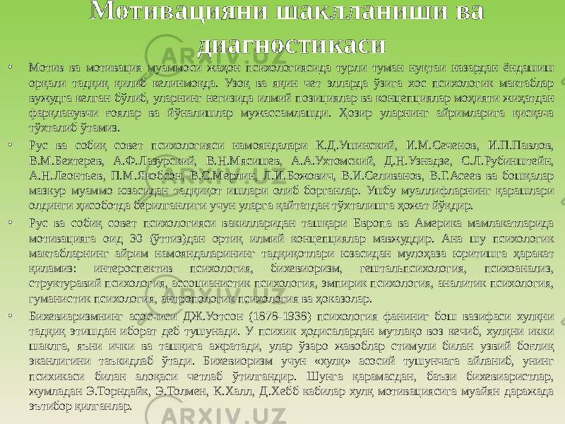 Мотивацияни шаклланиши ва диагностикаси • Мотив ва мотивация муаммоси жаҳон психологиясида турли туман нуқтаи назардан ёндашиш орқали тадқиқ қилиб келинмоқда. Узоқ ва яқин чет элларда ўзига хос психологик мактаблар вужудга келган бўлиб, уларнинг негизида илмий позициялар ва концепциялар моҳияти жиҳатдан фарқланувчи ғоялар ва йўналишлар мужассамлашди. Ҳозир уларнинг айримларига қисқача тўхталиб ўтамиз. • Рус ва собиқ совет психологияси намояндалари К.Д.Ушинский, И.М.Сеченов, И.П.Павлов, В.М.Бехтерев, А.Ф.Лазурский, В.Н.Мясишев, А.А.Ухтомский, Д.Н.Узнадзе, С.Л.Рубинштейн, А.Н.Леонтьев, П.М.Якобсон, В.С.Мерлин, Л.И.Божович, В.И.Селиванов, В.Г.Асеев ва бошқалар мазкур муаммо юзасидан тадқиқот ишлари олиб борганлар. Ушбу муаллифларнинг қарашлари олдинги ҳисоботда берилганлиги учун уларга қайтатдан тўхталишга ҳожат йўқдир. • Рус ва собиқ совет психологияси вакилларидан ташқари Европа ва Америка мамлакатларида мотивацияга оид 30 (ўттиз)дан ортиқ илмий концепциялар мавжуддир. Ана шу психологик мактабларнинг айрим намояндаларининг тадқиқотлари юзасидан мулоҳаза юритишга ҳаракат қиламиз: интероспектив психология, бихевиоризм, гештальпсихология, психоанализ, структуравий психология, ассоцианистик психология, эмпирик психология, аналитик психология, гуманистик психология, антропологик психология ва ҳоказолар. • Бихевиаризмнинг асосчиси ДЖ.Уотсон (1878-1938) психология фаниниг бош вазифаси хулқни тадқиқ этишдан иборат деб тушунади. У психик ҳодисалардан мутлақо воз кечиб, хулқни икки шаклга, яъни ички ва ташқига ажратади, улар ўзаро жавоблар стимули билан узвий боғлиқ эканлигини таъкидлаб ўтади. Бихевиоризм учун «хулқ» асосий тушунчага айланиб, унинг психикаси билан алоқаси четлаб ўтилгандир. Шунга қарамасдан, баъзи бихевиаристлар, жумладан Э.Торндайк, Э.Толмен, К.Халл, Д.Хебб кабилар хулқ мотивациясига муайян даражада эътибор қилганлар. 