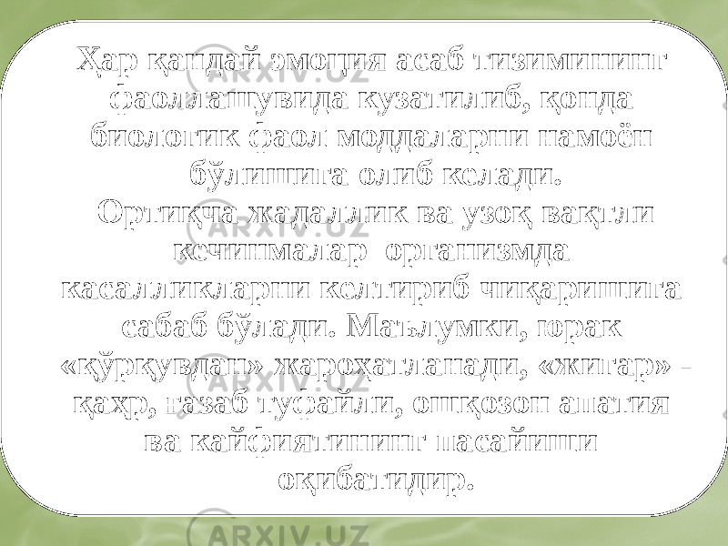 Ҳар қандай эмоция асаб тизимининг фаоллашувида кузатилиб, қонда биологик фаол моддаларни намоён бўлишига олиб келади. Ортиқча жадаллик ва узоқ вақтли кечинмалар организмда касалликларни келтириб чиқаришига сабаб бўлади. Маълумки, юрак «қўрқувдан» жароҳатланади, «жигар» - қаҳр, ғазаб туфайли, ошқозон апатия ва кайфиятининг пасайиши оқибатидир. 