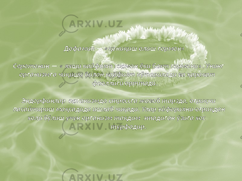  Дофамин — «қониқиш олиш гормон» Серотонин — « яхши кайфият гормон ёки бахт гормони». Унинг организмга чиқиши билан кайфият кўтарилади ва ҳаракат фаоллиги орттади. Эндорфинлар организмда стрессга жавоб тарзда, оғриқни пасайтириш мақсадида ишлаб чиқади. Улар эйфорияни-оғриқдан холи бўлиш учун организм тақдим этадиган ўзига хос турфадир. 