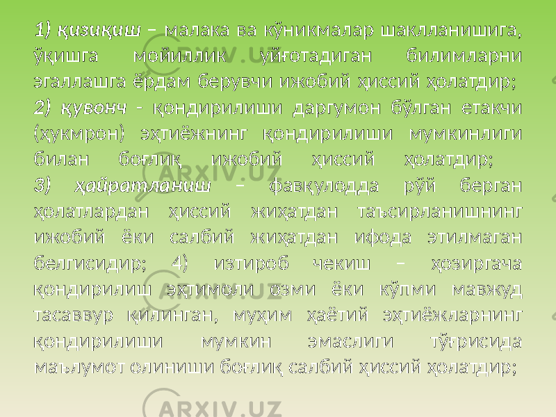 1) қизиқиш – малака ва кўникмалар шаклланишига, ўқишга мойиллик уйғотадиган билимларни эгаллашга ёрдам берувчи ижобий ҳиссий ҳолатдир; 2) қувонч - қондирилиши даргумон бўлган етакчи (ҳукмрон) эҳтиёжнинг қондирилиши мумкинлиги билан боғлиқ ижобий ҳиссий ҳолатдир; 3) ҳайратланиш – фавқулодда рўй берган ҳолатлардан ҳиссий жиҳатдан таъсирланишнинг ижобий ёки салбий жиҳатдан ифода этилмаган белгисидир; 4) изтироб чекиш – ҳозиргача қондирилиш эҳтимоли озми ёки кўпми мавжуд тасаввур қилинган, муҳим ҳаётий эҳтиёжларнинг қондирилиши мумкин эмаслиги тўғрисида маълумот олиниши боғлиқ салбий ҳиссий ҳолатдир; 