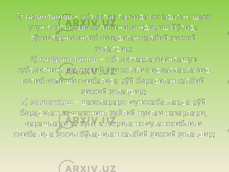 5 ) ғазабланиш – объектив тарзида кечадиган, шахс учун ғоят муҳим эҳтиёжни қондириш йўлида тўсиқларни енгиб чиқадиган салбий ҳиссий ҳолатдир; 6) нафратланиш – объектларга яқинлашув субъектнинг маънавий ёки эстетик идеалларга зид келиб қолиши оқибатида рўй берадиган салбий ҳиссий ҳолатдир; 7) жирканиш – шахслараро муносабатларда рўй берадиган ва шахснинг ҳаётий нуқтаи назарлари, қарашлари ва хулқ-атворига номутаносиблиги оқибатида ҳосил бўладиган салбий ҳиссий ҳолатдир; 