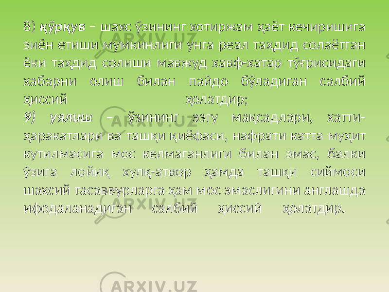 8) қўрқув – шахс ўзининг хотиржам ҳаёт кечиришига зиён етиши мумкинлиги унга реал таҳдид солаётган ёки таҳдид солиши мавжуд хавф-хатар тўғрисидаги хабарни олиш билан пайдо бўладиган салбий ҳиссий ҳолатдир; 9) уялиш – ўзининг эзгу мақсадлари, хатти- ҳаракатлари ва ташқи қиёфаси, нафрати катта муҳит кутилмасига мос келмаганлиги билан эмас, балки ўзига лойиқ хулқ-атвор ҳамда ташқи сиймоси шахсий тасаввурларга ҳам мос эмаслигини англашда ифодаланадиган салбий ҳиссий ҳолатдир. 