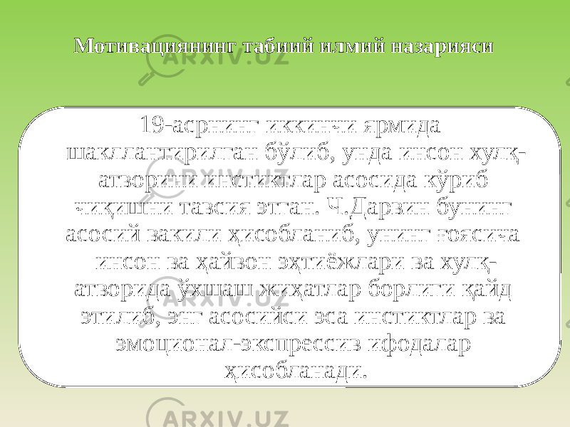 Мотивациянинг табиий илмий назарияси 19-асрнинг иккинчи ярмида шакллантирилган бўлиб, унда инсон хулқ- атворини инстиктлар асосида кўриб чиқишни тавсия этган. Ч.Дарвин бунинг асосий вакили ҳисобланиб, унинг ғоясича инсон ва ҳайвон эҳтиёжлари ва хулқ- атворида ўхшаш жиҳатлар борлиги қайд этилиб, энг асосийси эса инстиктлар ва эмоционал-экспрессив ифодалар ҳисобланади. 