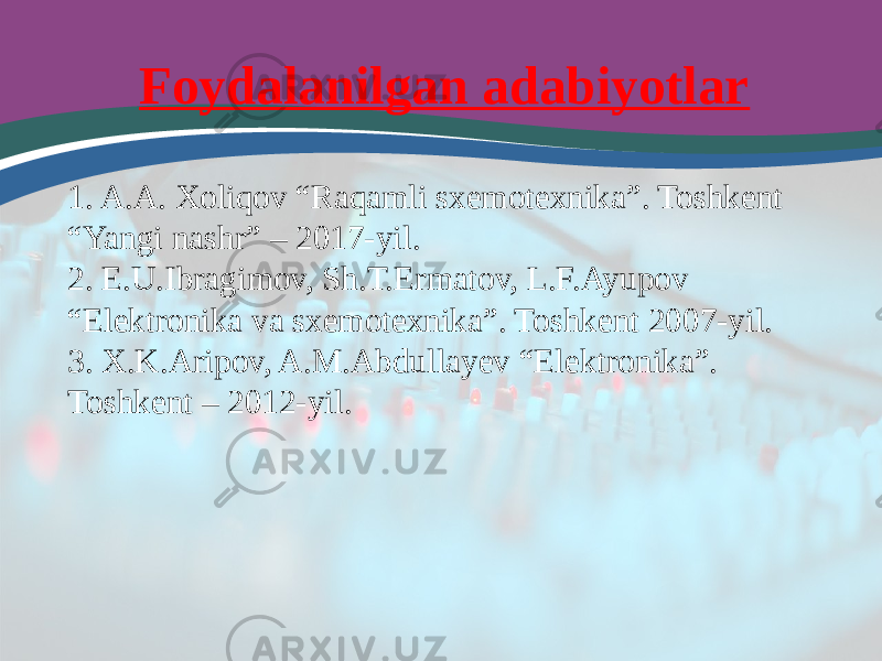 Foydalanilgan adabiyotlar 1. A.A. Xoliqov “Raqamli sxemotexnika”. Toshkent “Yangi nashr” – 2017-yil. 2. E.U.Ibragimov, Sh.T.Ermatov, L.F.Ayupov “Elektronika va sxemotexnika”. Toshkent 2007-yil. 3. X.K.Aripov, A.M.Abdullayev “Elektronika”. Toshkent – 2012-yil. 