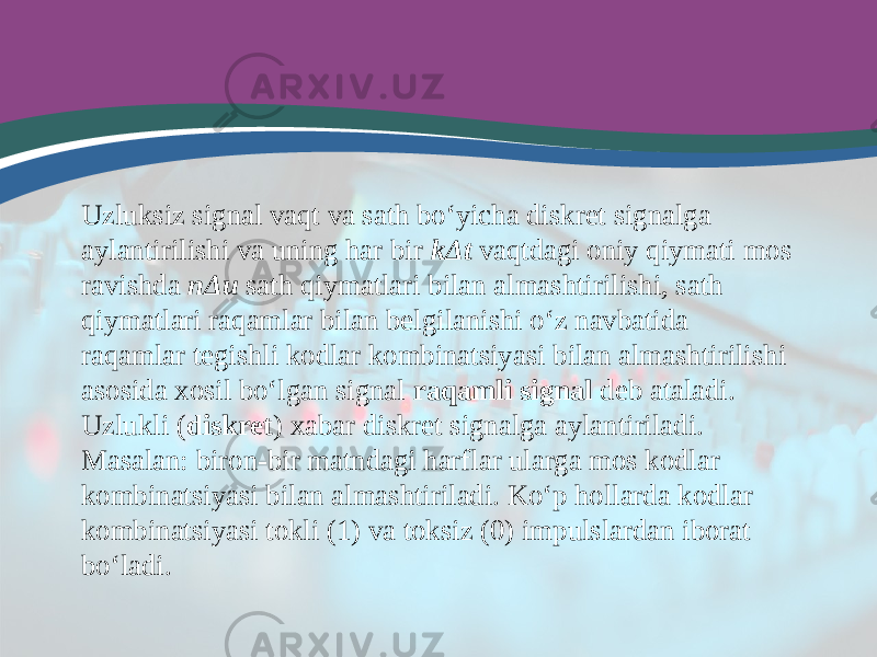 Uzluksiz signal vaqt va sath bo‘yicha diskret signalga aylantirilishi va uning har bir kΔt vaqtdagi oniy qiymati mos ravishda nΔu sath qiymatlari bilan almashtirilishi, sath qiymatlari raqamlar bilan belgilanishi o‘z navbatida raqamlar tegishli kodlar kombinatsiyasi bilan almashtirilishi asosida xosil bo‘lgan signal raqamli signal deb ataladi. Uzlukli ( diskret ) xabar diskret signalga aylantiriladi. Masalan: biron-bir matndagi harflar ularga mos kodlar kombinatsiyasi bilan almashtiriladi. Ko‘p hollarda kodlar kombinatsiyasi tokli (1) va toksiz (0) impulslardan iborat bo‘ladi. 