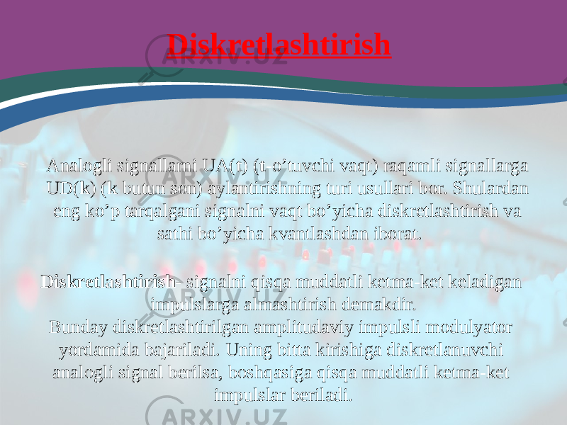 Diskretlashtirish Diskretlashtirish- signalni qisqa muddatli ketma-ket keladigan impulslarga almashtirish demakdir. Bunday diskretlashtirilgan amplitudaviy impulsli modulyator yordamida bajariladi. Uning bitta kirishiga diskretlanuvchi analogli signal berilsa, boshqasiga qisqa muddatli ketma-ket impulslar beriladi. Analogli signallarni UA( t ) ( t -o’tuvchi vaqt) raqamli signallarga UD( k ) ( k butun son) aylantirishning turi usullari bor. Shulardan eng ko’p tarqalgani signalni vaqt bo’yicha diskretlashtirish va sathi bo’yicha kvantlashdan iborat. 